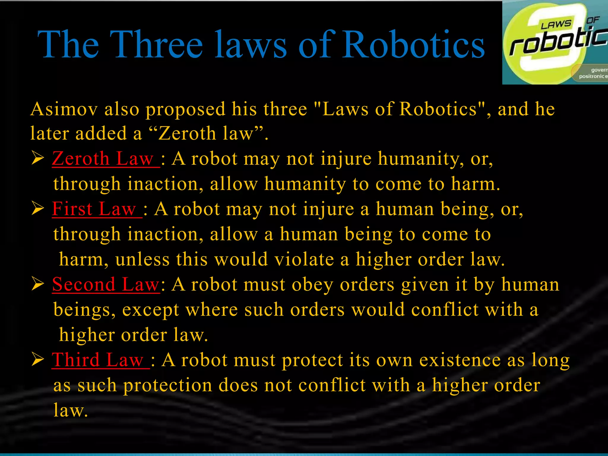 Asimov also proposed his three "Laws of Robotics", and he
later added a “Zeroth law”.
 Zeroth Law : A robot may not injure humanity, or,
through inaction, allow humanity to come to harm.
 First Law : A robot may not injure a human being, or,
through inaction, allow a human being to come to
harm, unless this would violate a higher order law.
 Second Law: A robot must obey orders given it by human
beings, except where such orders would conflict with a
higher order law.
 Third Law : A robot must protect its own existence as long
as such protection does not conflict with a higher order
law.
The Three laws of Robotics
 