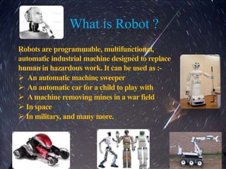 What is Robot ?
Robots are programmable, multifunctional,
automatic industrial machine designed to replace
human in hazardous work. It can be used as :-
 An automatic machine sweeper
 An automatic car for a child to play with
 Amachine removing mines in a war field
 In space
 In military, and many more.
 