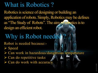 Robotics is science of designing or building an
application of robots. Simply, Robotics may be defines
as “The Study of Robots”. The aim of robotics is to
design an efficient robot.
Robot is needed because:-
 Speed
 Can work in hazardous/dangerous temperature
 Can do repetitive tasks
 Can do work with accuracy
What is Robotics ?
Why is Robot needed ?
 