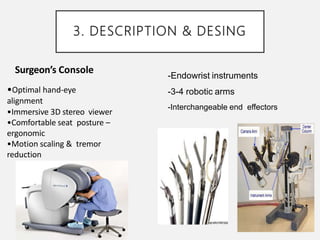 3. DESCRIPTION & DESING
Surgeon’s Console
•Optimal hand-eye
alignment
•Immersive 3D stereo viewer
•Comfortable seat posture –
ergonomic
•Motion scaling & tremor
reduction
-Endowrist instruments
-3-4 robotic arms
-Interchangeable end effectors
 