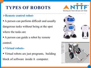 TYPES OF ROBOTS
Remote control robot-
 A person can perform diﬃcult and usually
dangerous tasks without being at the spo...