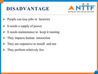 DISADVANTAGE
 People can lose jobs in factories
 It needs a supply of power
 It needs maintenance to keep it running
 ...