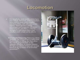  For simplicity, most mobile robots have
four wheels. However, some researchers
have tried to create more complex
wheeled robots, with only one or two
wheels. These can have certain
advantages such as greater efficiency,
reduced parts, and allow a robot to
navigate in tight places that a four
wheeled robot would not be able to.
Two-wheeled balancing: Balancing robots
generally use a Gyroscope to detect how
much a robot is falling and then drive
the wheels proportionally in the
opposite direction, to counter-balance
the fall at hundreds of times per second,
based on the dynamics of an inverted
pendulum[38].
 