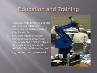 Robots recently became a popular
tool in raising interests in
computing for middle and high
school students.
 First year computer science
courses at several universities
were developed which involves
the programming of a robot
instead of the traditional software
engineering based coursework.
 