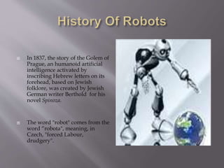  In 1837, the story of the Golem of
Prague, an humanoid artificial
intelligence activated by
inscribing Hebrew letters on its
forehead, based on Jewish
folklore, was created by Jewish
German writer Berthold for his
novel Spinoza.
 The word "robot" comes from the
word “robota", meaning, in
Czech, "forced Labour,
drudgery".
 