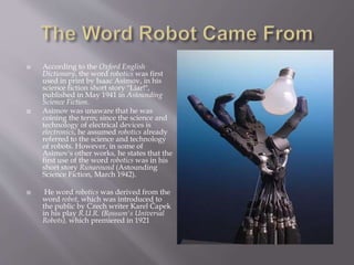  According to the Oxford English
Dictionary, the word robotics was first
used in print by Isaac Asimov, in his
science fiction short story "Liar!",
published in May 1941 in Astounding
Science Fiction.
 Asimov was unaware that he was
coining the term; since the science and
technology of electrical devices is
electronics, he assumed robotics already
referred to the science and technology
of robots. However, in some of
Asimov's other works, he states that the
first use of the word robotics was in his
short story Runaround (Astounding
Science Fiction, March 1942).
 He word robotics was derived from the
word robot, which was introduced to
the public by Czech writer Karel Čapek
in his play R.U.R. (Rossum's Universal
Robots), which premiered in 1921
 