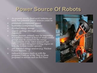  At present; mostly (lead-acid) batteries are
used, but potential power sources could be:
 pneumatic (compressed gases)
 hydraulics (compressed liquids)
 flywheel energy storage
 organic garbage (through anaerobic
digestion)
 Faeces (human, animal); may be interesting
in a military context as feces of small combat
groups may be reused for the energy
requirements of the robot assistant (see
DEKA's project Slingshot stirling engine on
how the system would operate)
 still untested energy sources (e.g. Nuclear
Fusion reactors, ...)
 radioactive source (such as with the
proposed Ford car of the '50s); to those
proposed in movies such as Red Planet
 