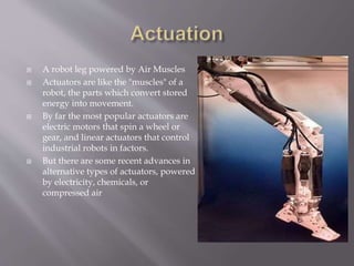  A robot leg powered by Air Muscles
 Actuators are like the "muscles" of a
robot, the parts which convert stored
energy into movement.
 By far the most popular actuators are
electric motors that spin a wheel or
gear, and linear actuators that control
industrial robots in factors.
 But there are some recent advances in
alternative types of actuators, powered
by electricity, chemicals, or
compressed air
 