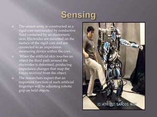  The sensor array is constructed as a
rigid core surrounded by conductive
fluid contained by an elastomeric
skin. Electrodes are mounted on the
surface of the rigid core and are
connected to an impedance-
measuring device within the core.
 When the artificial skin touches an
object the fluid path around the
electrodes is deformed, producing
impedance changes that map the
forces received from the object.
 The researchers expect that an
important function of such artificial
fingertips will be adjusting robotic
grip on held objects.
 
