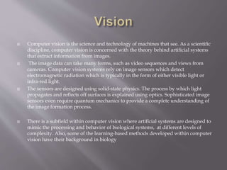  Computer vision is the science and technology of machines that see. As a scientific
discipline, computer vision is concerned with the theory behind artificial systems
that extract information from images.
 The image data can take many forms, such as video sequences and views from
cameras. Computer vision systems rely on image sensors which detect
electromagnetic radiation which is typically in the form of either visible light or
infra-red light.
 The sensors are designed using solid-state physics. The process by which light
propagates and reflects off surfaces is explained using optics. Sophisticated image
sensors even require quantum mechanics to provide a complete understanding of
the image formation process.
 There is a subfield within computer vision where artificial systems are designed to
mimic the processing and behavior of biological systems, at different levels of
complexity. Also, some of the learning-based methods developed within computer
vision have their background in biology
 