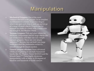 Mechanical Grippers: One of the most
common effectors is the gripper. In its simplest
manifestation it consists of just two fingers
which can open and close to pick up and let go
of a range of small objects. Fingers can for
example be made of a chain with a metal wire
run trough it. See Shadow Hand.
 Vacuum Grippers: Pick and place robots for
electronic components and for large objects like
car windscreens, will often use very simple
vacuum grippers. These are very simple
astrictive[33] devices, but can hold very large
loads provided the prehension surface is
smooth enough to ensure suction.
 General purpose effectors: Some advanced
robots are beginning to use fully humanoid
hands, like the Shadow Hand, MANUS and the
Schunk hand.[35] These highly dexterous
manipulators, with as many as 20 degrees of
freedom and hundreds of tactile sensors
 