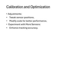 Calibration and Optimization
• Adjustments:
• Tweak sensor positions.
• Modify code for better performance.
• Experiment with More Sensors:
• Enhance tracking accuracy.
 