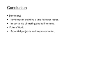 Conclusion
• Summary:
• Key steps in building a line follower robot.
• Importance of testing and refinement.
• Future Work:
• Potential projects and improvements.
 