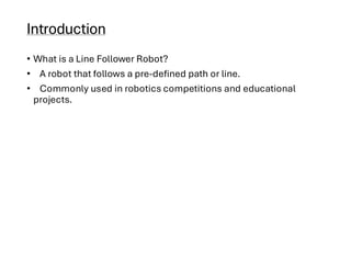 Introduction
• What is a Line Follower Robot?
• A robot that follows a pre-defined path or line.
• Commonly used in robotics competitions and educational
projects.
 