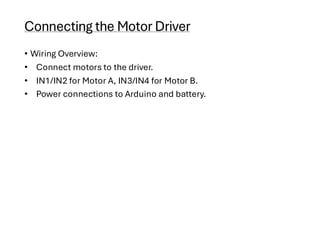 Connecting the Motor Driver
• Wiring Overview:
• Connect motors to the driver.
• IN1/IN2 for Motor A, IN3/IN4 for Motor B.
• Power connections to Arduino and battery.
 