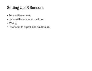 Setting Up IR Sensors
• Sensor Placement:
• Mount IR sensors at the front.
• Wiring:
• Connect to digital pins on Arduino.
 