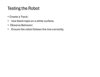 Testing the Robot
• Create a Track:
• Use black tape on a white surface.
• Observe Behavior:
• Ensure the robot follows the line correctly.
 