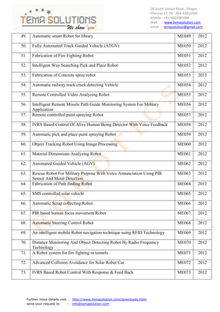 28,South Usman Road,, TNagar,
                                                                                Chennai-17. Ph : 044-43855940
                                                                                Mobile : +91-9042085008
                                                                                Web : www.temasolution.com
                                                                                email : temasolution@gmail.com

49.      Automatic smart Robot for library                                                     ME049       2012

50.      Fully Automated Track Guided Vehicle (ATGV)                                           ME050       2012

51.      Fabrication of Fire Fighting Robot                                                    ME051       2012

52.      Intelligent Way Searching Pick and Place Robot                                        ME052       2012

53.      Fabrication of Concrete spray robot                                                   ME053       2012

54.      Automatic railway track crack detecting Vehicle                                       ME054       2012

55.      Remote Controlled Video Analyzing Robot                                               ME055       2012

56.      Intelligent Remote Missile Path Guide Monitoring System For Military                  ME056       2012
         Application
57.      Remote controlled paint spraying Robot                                                ME057       2012

58.      IVRS Based Control Of Alive Human Being Detector With Voice Feedback                  ME058       2012

59.      Automatic pick and place paint spraying Robot                                         ME059       2012

60.      Object Tracking Robot Using Image Processing                                          ME060       2012

61.      Material Dimensions Analyzing Robot                                                   ME061       2012

62.      Automated Guided Vehicle (AGV)                                                        ME062       2012

63.      Rescue Robot For Military Purpose With Voice Annunciation Using PIR                   ME063       2012
         Sensor And Metal Detection
64.      Fabrication of Path finding Robot                                                     ME064       2012

65.      SMS controlled solar vehicle                                                          ME065       2012

66.      Automatic Scrap collecting Robot                                                      ME066       2012

67.      PIR based human focus movement Robot                                                  ME067       2012

68.      Automatic Steering Control Robot                                                      ME068       2012

69.      An intelligent mobile Robot navigation technique using RFID Technology                ME069       2012

70.      Distance Monitoring And Object Detecting Robot By Radio Frequency                     ME070       2012
         Technology
71.      A Robot system for fire fighting in tunnels                                           ME071       2012

72.      Advanced Collision Avoidance for Solar Robot Car                                      ME072       2012

73.      IVRS Based Robot Control With Response & Feed Back                                    ME073       2012




      Further more details visit : http://www.temasolution.com/downloads.html
      send your request to       : info@temasolution.com
 