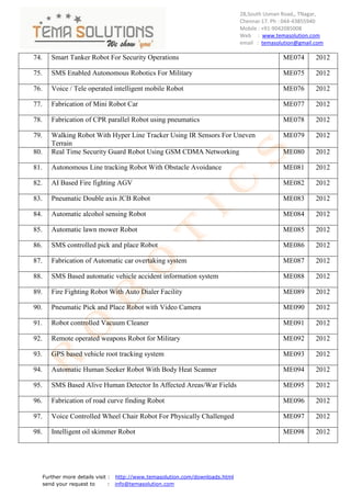 28,South Usman Road,, TNagar,
                                                                                Chennai-17. Ph : 044-43855940
                                                                                Mobile : +91-9042085008
                                                                                Web : www.temasolution.com
                                                                                email : temasolution@gmail.com

74.      Smart Tanker Robot For Security Operations                                            ME074       2012

75.      SMS Enabled Autonomous Robotics For Military                                          ME075       2012

76.      Voice / Tele operated intelligent mobile Robot                                        ME076       2012

77.      Fabrication of Mini Robot Car                                                         ME077       2012

78.      Fabrication of CPR parallel Robot using pneumatics                                    ME078       2012

79.      Walking Robot With Hyper Line Tracker Using IR Sensors For Uneven                     ME079       2012
         Terrain
80.      Real Time Security Guard Robot Using GSM CDMA Networking                              ME080       2012

81.      Autonomous Line tracking Robot With Obstacle Avoidance                                ME081       2012

82.      AI Based Fire fighting AGV                                                            ME082       2012

83.      Pneumatic Double axis JCB Robot                                                       ME083       2012

84.      Automatic alcohol sensing Robot                                                       ME084       2012

85.      Automatic lawn mower Robot                                                            ME085       2012

86.      SMS controlled pick and place Robot                                                   ME086       2012

87.      Fabrication of Automatic car overtaking system                                        ME087       2012

88.      SMS Based automatic vehicle accident information system                               ME088       2012

89.      Fire Fighting Robot With Auto Dialer Facility                                         ME089       2012

90.      Pneumatic Pick and Place Robot with Video Camera                                      ME090       2012

91.      Robot controlled Vacuum Cleaner                                                       ME091       2012

92.      Remote operated weapons Robot for Military                                            ME092       2012

93.      GPS based vehicle root tracking system                                                ME093       2012

94.      Automatic Human Seeker Robot With Body Heat Scanner                                   ME094       2012

95.      SMS Based Alive Human Detector In Affected Areas/War Fields                           ME095       2012

96.      Fabrication of road curve finding Robot                                               ME096       2012

97.      Voice Controlled Wheel Chair Robot For Physically Challenged                          ME097       2012

98.      Intelligent oil skimmer Robot                                                         ME098       2012




      Further more details visit : http://www.temasolution.com/downloads.html
      send your request to       : info@temasolution.com
 