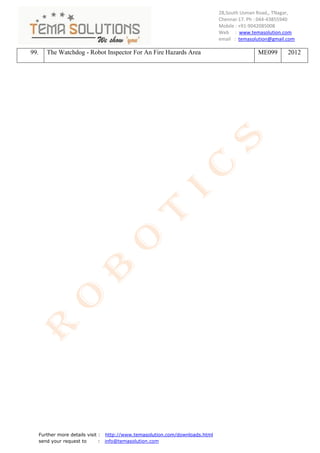 28,South Usman Road,, TNagar,
                                                                                Chennai-17. Ph : 044-43855940
                                                                                Mobile : +91-9042085008
                                                                                Web : www.temasolution.com
                                                                                email : temasolution@gmail.com

99.      The Watchdog - Robot Inspector For An Fire Hazards Area                               ME099       2012




      Further more details visit : http://www.temasolution.com/downloads.html
      send your request to       : info@temasolution.com
 