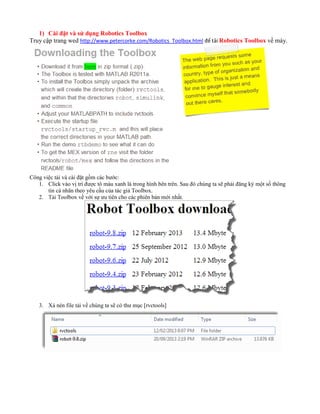 1) Cài đặt và sử dụng Robotics Toolbox
Truy cập trang wed http://www.petercorke.com/Robotics_Toolbox.html để tải Robotics Toolbox về máy.
Công việc tải và cài đặt gồm các bước:
1. Click vào vị trí được tô màu xanh lá trong hình bên trên. Sau đó chúng ta sẽ phải đăng ký một số thông
tin cá nhân theo yêu cầu của tác giả Toolbox.
2. Tải Toolbox về với sự ưu tiên cho các phiên bản mới nhất.
3. Xả nén file tải về chúng ta sẽ có thư mục [rvctools]
 