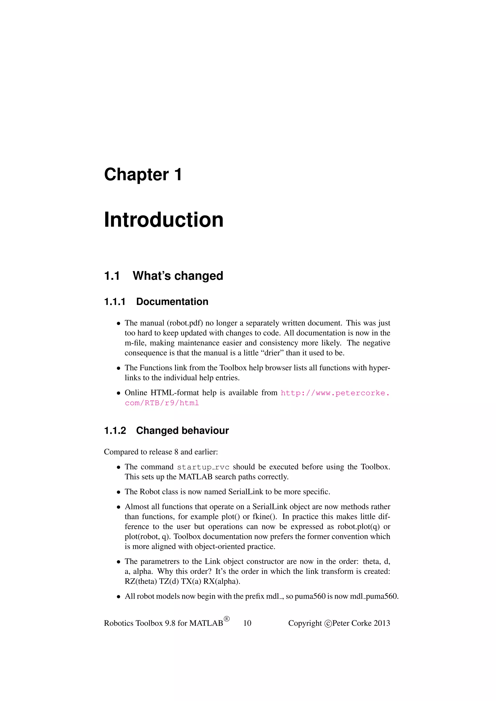 Chapter 1

Introduction
1.1
1.1.1

What’s changed
Documentation

• The manual (robot.pdf) no longer a separately written document. This was just
too hard to keep updated with changes to code. All documentation is now in the
m-ﬁle, making maintenance easier and consistency more likely. The negative
consequence is that the manual is a little “drier” than it used to be.
• The Functions link from the Toolbox help browser lists all functions with hyperlinks to the individual help entries.
• Online HTML-format help is available from http://www.petercorke.
com/RTB/r9/html

1.1.2

Changed behaviour

Compared to release 8 and earlier:
• The command startup rvc should be executed before using the Toolbox.
This sets up the MATLAB search paths correctly.
• The Robot class is now named SerialLink to be more speciﬁc.
• Almost all functions that operate on a SerialLink object are now methods rather
than functions, for example plot() or fkine(). In practice this makes little difference to the user but operations can now be expressed as robot.plot(q) or
plot(robot, q). Toolbox documentation now prefers the former convention which
is more aligned with object-oriented practice.
• The parametrers to the Link object constructor are now in the order: theta, d,
a, alpha. Why this order? It’s the order in which the link transform is created:
RZ(theta) TZ(d) TX(a) RX(alpha).
• All robot models now begin with the preﬁx mdl , so puma560 is now mdl puma560.
Robotics Toolbox 9.8 for MATLAB

R

10

Copyright c Peter Corke 2013

 