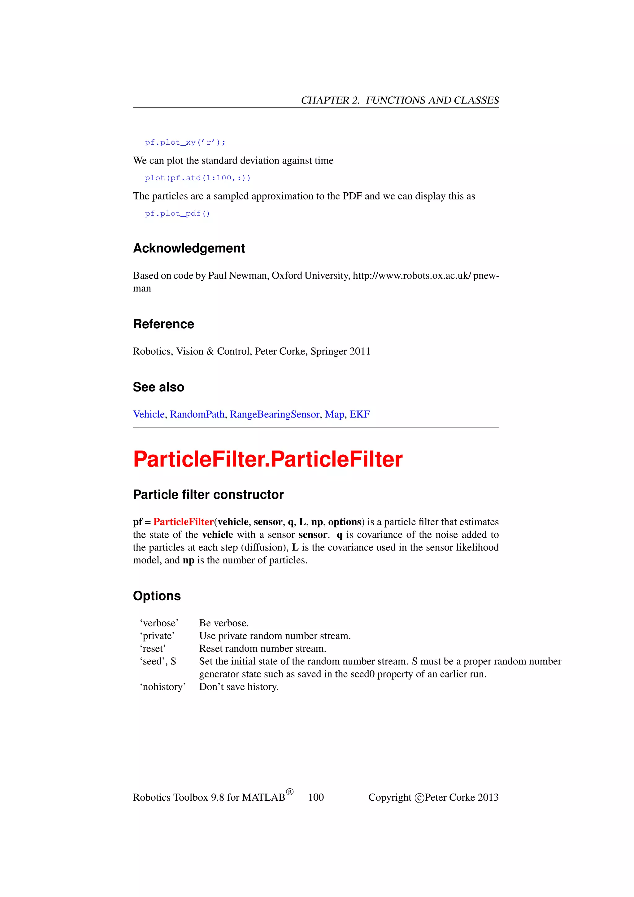 CHAPTER 2. FUNCTIONS AND CLASSES

pf.plot_xy(’r’);

We can plot the standard deviation against time
plot(pf.std(1:100,:))

The particles are a sampled approximation to the PDF and we can display this as
pf.plot_pdf()

Acknowledgement
Based on code by Paul Newman, Oxford University, http://www.robots.ox.ac.uk/ pnewman

Reference
Robotics, Vision & Control, Peter Corke, Springer 2011

See also
Vehicle, RandomPath, RangeBearingSensor, Map, EKF

ParticleFilter.ParticleFilter
Particle ﬁlter constructor
pf = ParticleFilter(vehicle, sensor, q, L, np, options) is a particle ﬁlter that estimates
the state of the vehicle with a sensor sensor. q is covariance of the noise added to
the particles at each step (diffusion), L is the covariance used in the sensor likelihood
model, and np is the number of particles.

Options
‘verbose’
‘private’
‘reset’
‘seed’, S
‘nohistory’

Be verbose.
Use private random number stream.
Reset random number stream.
Set the initial state of the random number stream. S must be a proper random number
generator state such as saved in the seed0 property of an earlier run.
Don’t save history.

Robotics Toolbox 9.8 for MATLAB

R

100

Copyright c Peter Corke 2013

 
