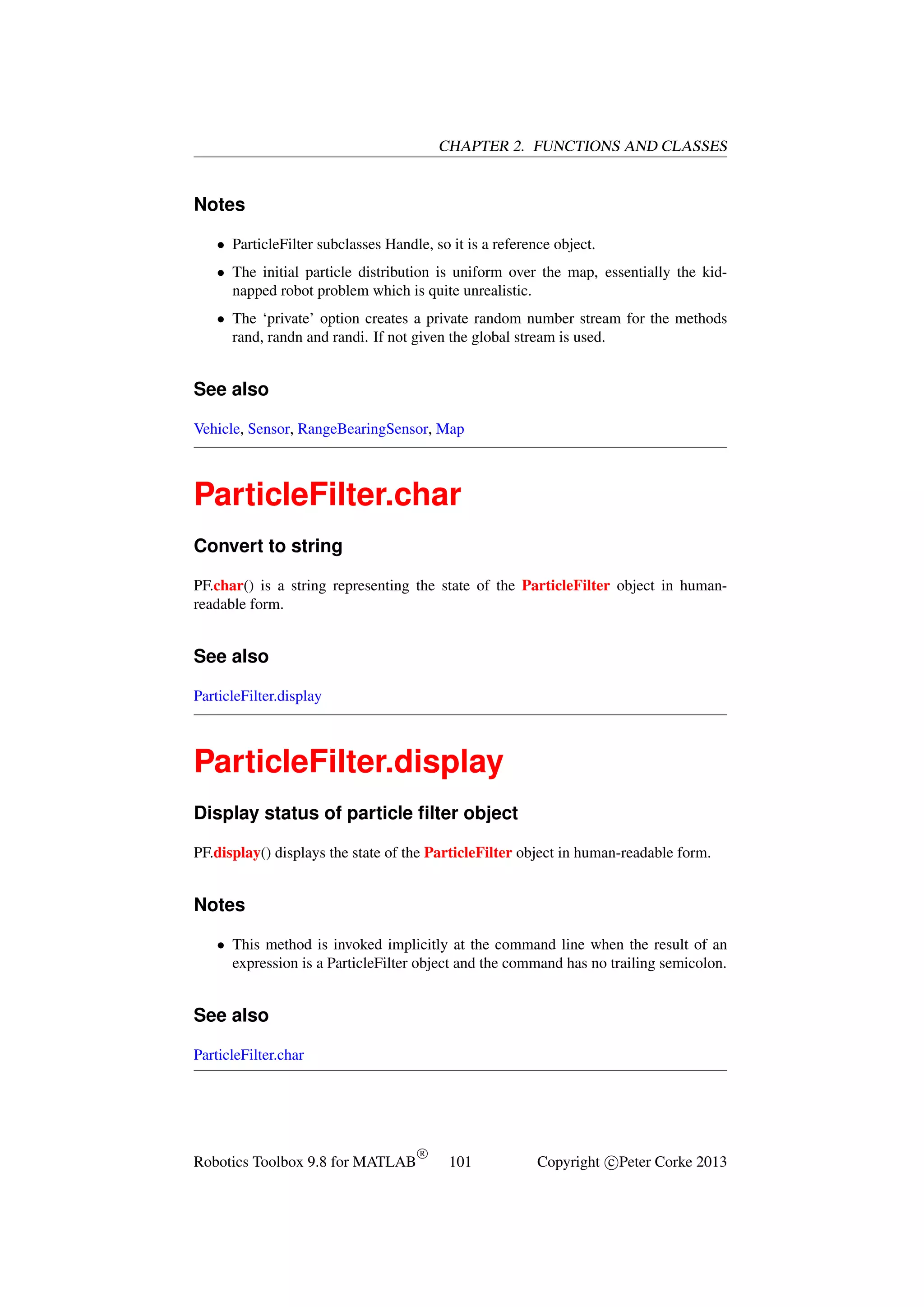 CHAPTER 2. FUNCTIONS AND CLASSES

Notes
• ParticleFilter subclasses Handle, so it is a reference object.
• The initial particle distribution is uniform over the map, essentially the kidnapped robot problem which is quite unrealistic.
• The ‘private’ option creates a private random number stream for the methods
rand, randn and randi. If not given the global stream is used.

See also
Vehicle, Sensor, RangeBearingSensor, Map

ParticleFilter.char
Convert to string
PF.char() is a string representing the state of the ParticleFilter object in humanreadable form.

See also
ParticleFilter.display

ParticleFilter.display
Display status of particle ﬁlter object
PF.display() displays the state of the ParticleFilter object in human-readable form.

Notes
• This method is invoked implicitly at the command line when the result of an
expression is a ParticleFilter object and the command has no trailing semicolon.

See also
ParticleFilter.char

Robotics Toolbox 9.8 for MATLAB

R

101

Copyright c Peter Corke 2013

 