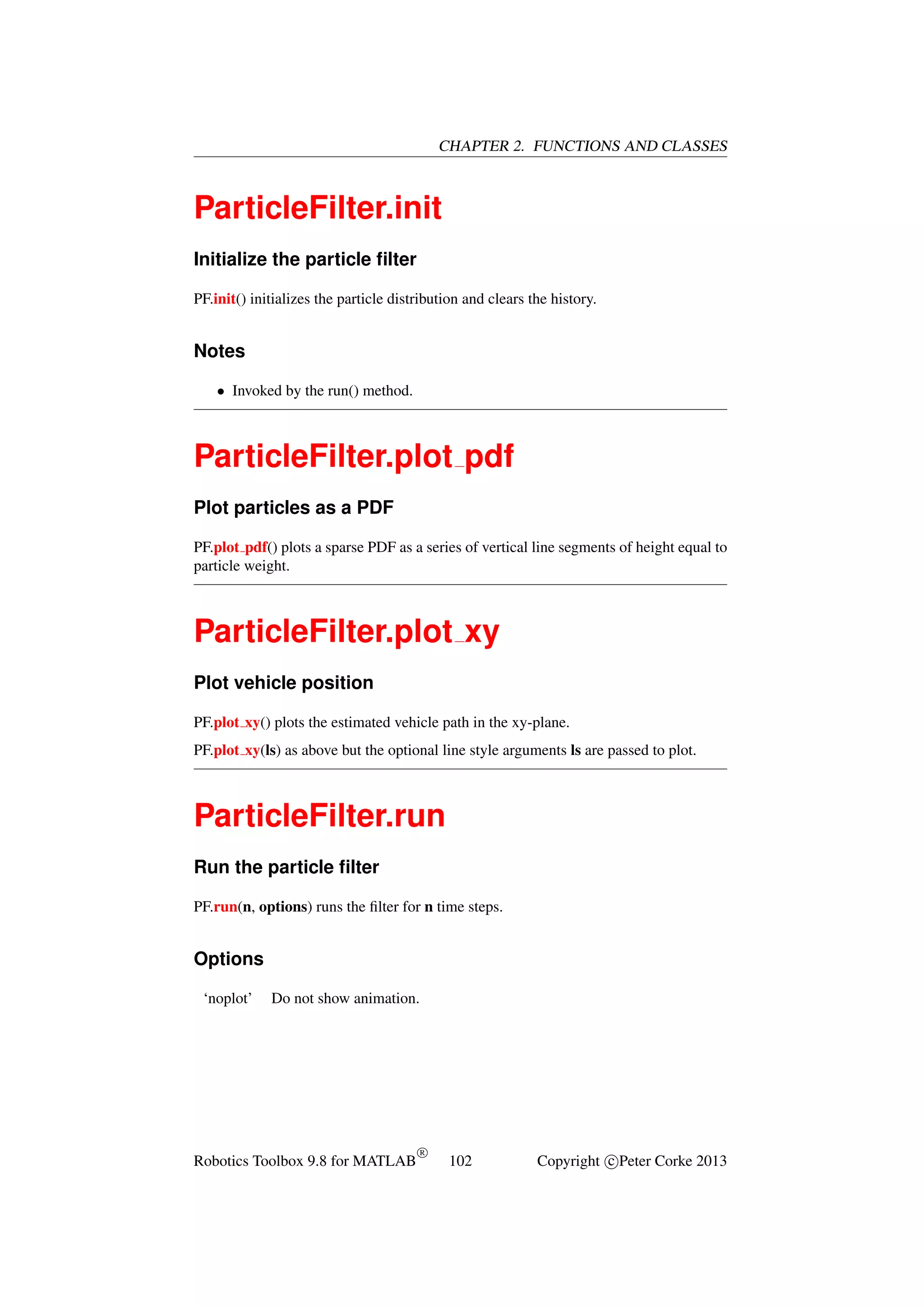 CHAPTER 2. FUNCTIONS AND CLASSES

ParticleFilter.init
Initialize the particle ﬁlter
PF.init() initializes the particle distribution and clears the history.

Notes
• Invoked by the run() method.

ParticleFilter.plot pdf
Plot particles as a PDF
PF.plot pdf() plots a sparse PDF as a series of vertical line segments of height equal to
particle weight.

ParticleFilter.plot xy
Plot vehicle position
PF.plot xy() plots the estimated vehicle path in the xy-plane.
PF.plot xy(ls) as above but the optional line style arguments ls are passed to plot.

ParticleFilter.run
Run the particle ﬁlter
PF.run(n, options) runs the ﬁlter for n time steps.

Options
‘noplot’

Do not show animation.

Robotics Toolbox 9.8 for MATLAB

R

102

Copyright c Peter Corke 2013

 