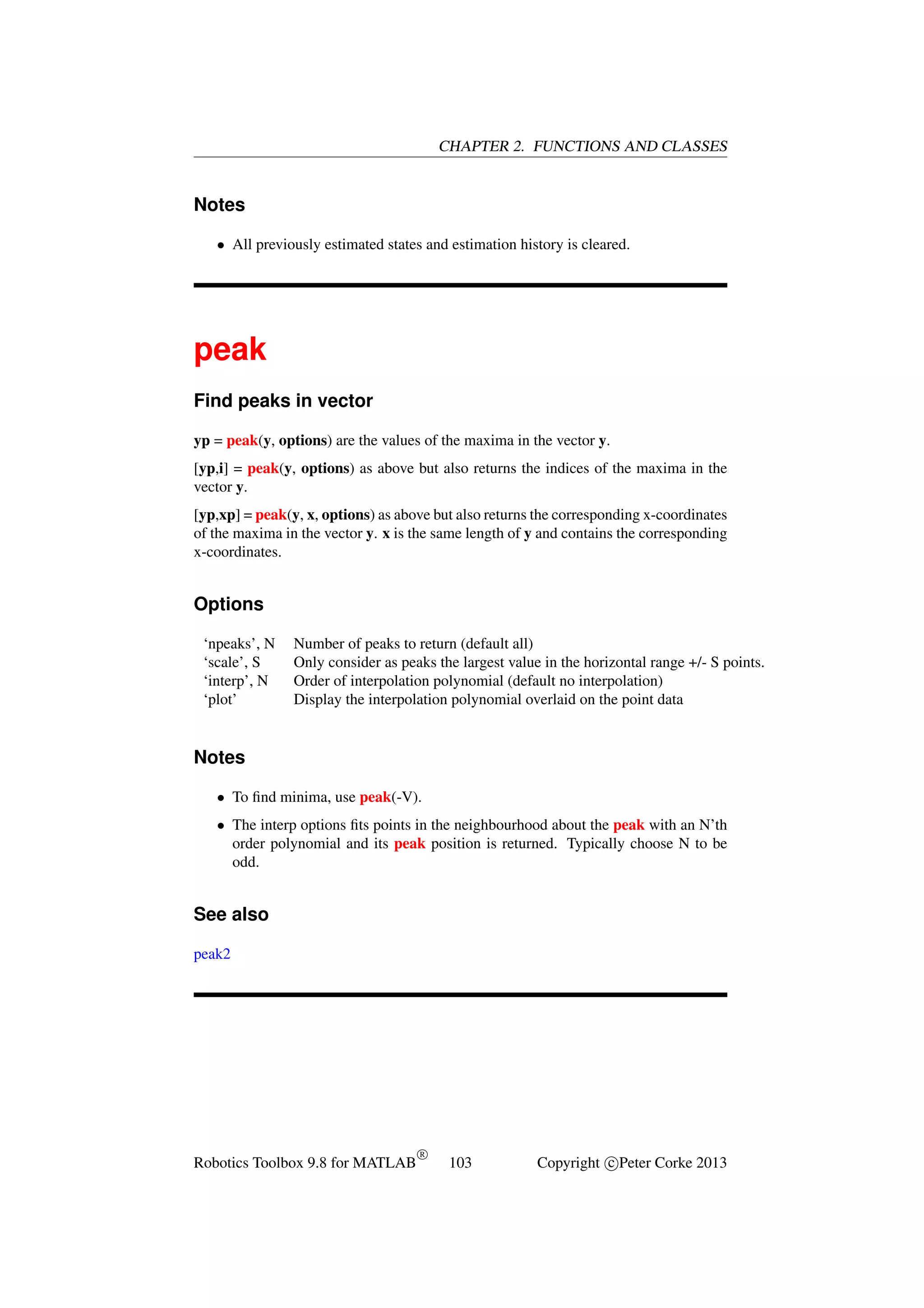 CHAPTER 2. FUNCTIONS AND CLASSES

Notes
• All previously estimated states and estimation history is cleared.

peak
Find peaks in vector
yp = peak(y, options) are the values of the maxima in the vector y.
[yp,i] = peak(y, options) as above but also returns the indices of the maxima in the
vector y.
[yp,xp] = peak(y, x, options) as above but also returns the corresponding x-coordinates
of the maxima in the vector y. x is the same length of y and contains the corresponding
x-coordinates.

Options
‘npeaks’, N
‘scale’, S
‘interp’, N
‘plot’

Number of peaks to return (default all)
Only consider as peaks the largest value in the horizontal range +/- S points.
Order of interpolation polynomial (default no interpolation)
Display the interpolation polynomial overlaid on the point data

Notes
• To ﬁnd minima, use peak(-V).
• The interp options ﬁts points in the neighbourhood about the peak with an N’th
order polynomial and its peak position is returned. Typically choose N to be
odd.

See also
peak2

Robotics Toolbox 9.8 for MATLAB

R

103

Copyright c Peter Corke 2013

 