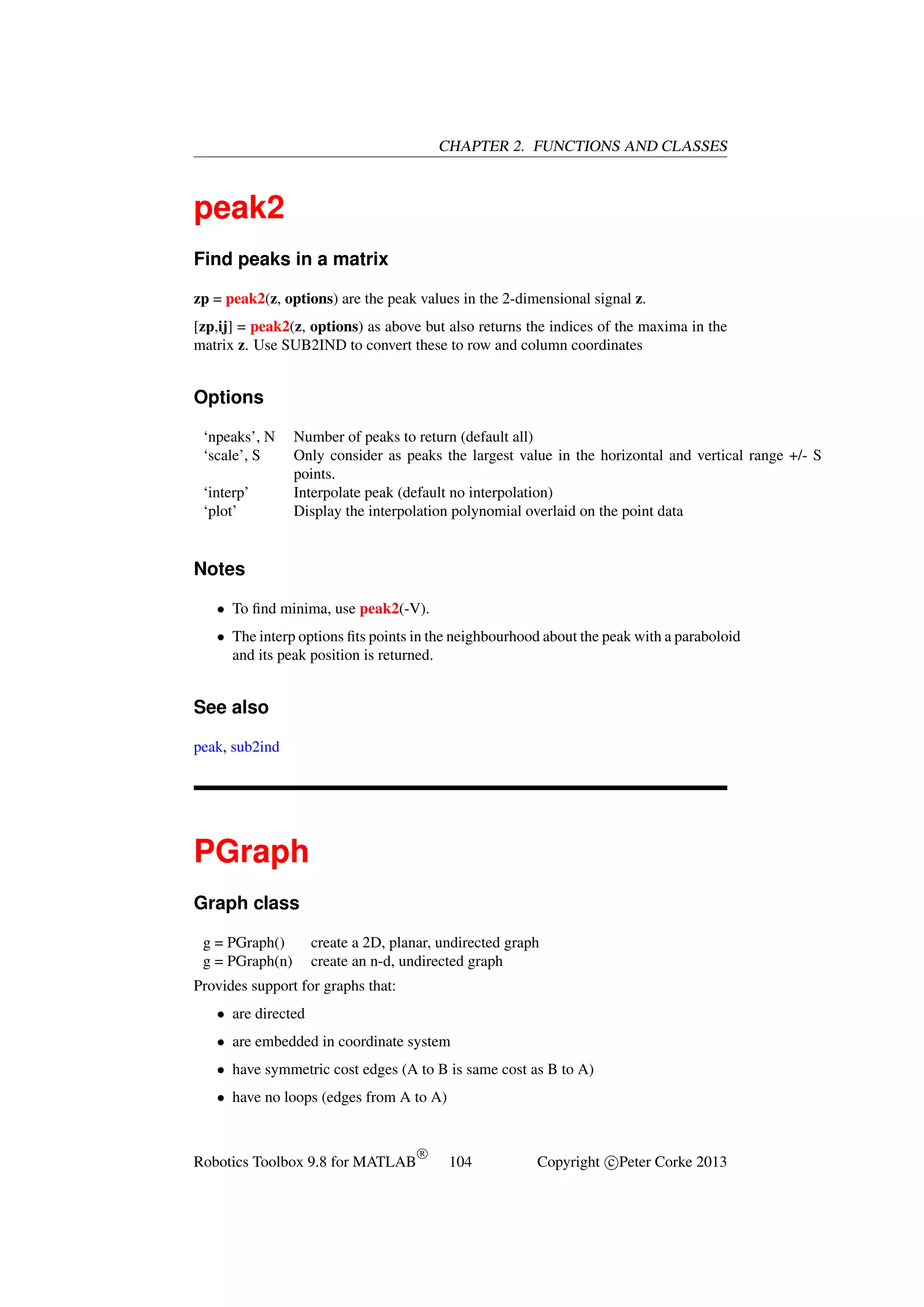 CHAPTER 2. FUNCTIONS AND CLASSES

peak2
Find peaks in a matrix
zp = peak2(z, options) are the peak values in the 2-dimensional signal z.
[zp,ij] = peak2(z, options) as above but also returns the indices of the maxima in the
matrix z. Use SUB2IND to convert these to row and column coordinates

Options
‘npeaks’, N
‘scale’, S
‘interp’
‘plot’

Number of peaks to return (default all)
Only consider as peaks the largest value in the horizontal and vertical range +/- S
points.
Interpolate peak (default no interpolation)
Display the interpolation polynomial overlaid on the point data

Notes
• To ﬁnd minima, use peak2(-V).
• The interp options ﬁts points in the neighbourhood about the peak with a paraboloid
and its peak position is returned.

See also
peak, sub2ind

PGraph
Graph class
g = PGraph()
g = PGraph(n)

create a 2D, planar, undirected graph
create an n-d, undirected graph

Provides support for graphs that:
• are directed
• are embedded in coordinate system
• have symmetric cost edges (A to B is same cost as B to A)
• have no loops (edges from A to A)

Robotics Toolbox 9.8 for MATLAB

R

104

Copyright c Peter Corke 2013

 