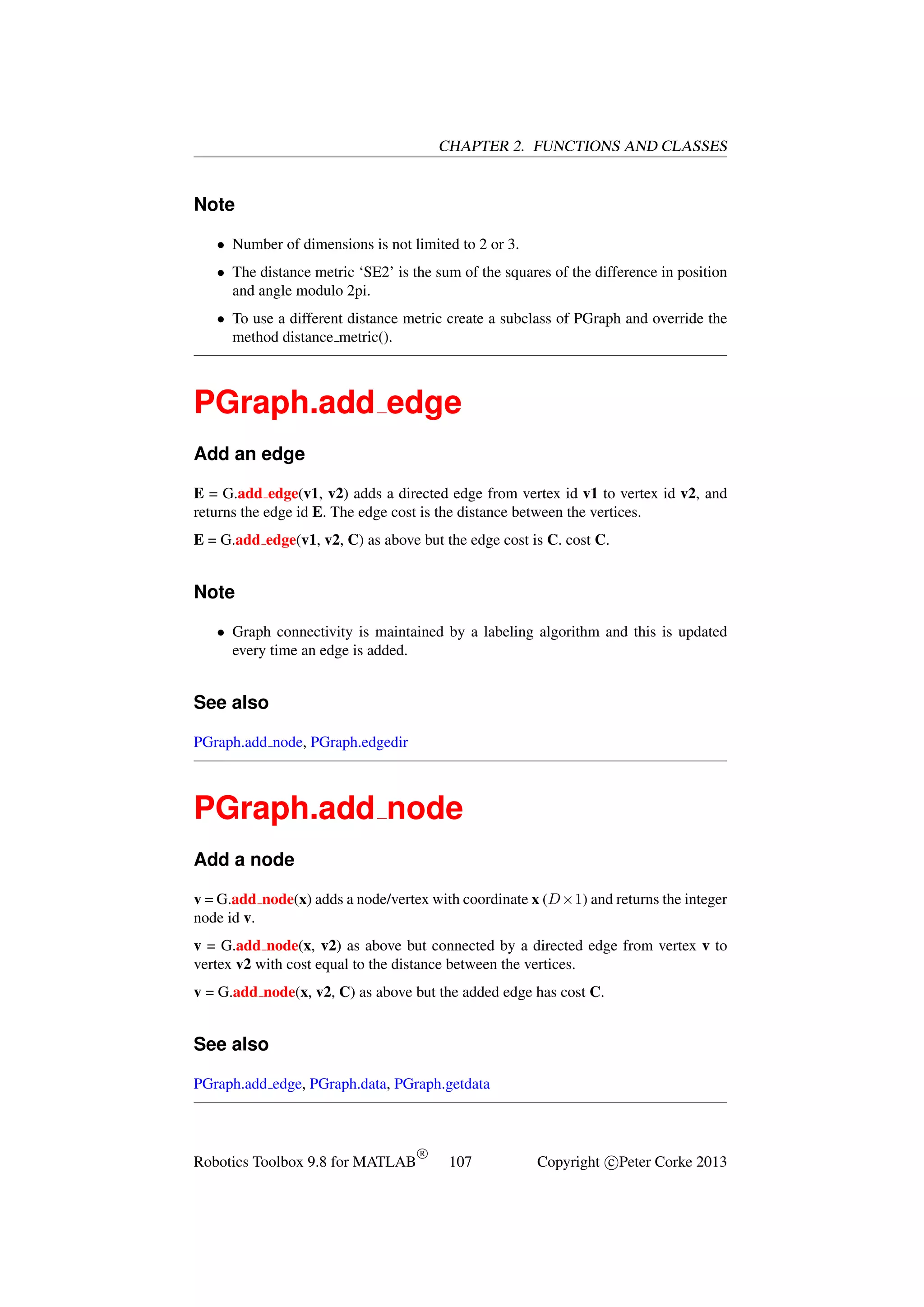 CHAPTER 2. FUNCTIONS AND CLASSES

Note
• Number of dimensions is not limited to 2 or 3.
• The distance metric ‘SE2’ is the sum of the squares of the difference in position
and angle modulo 2pi.
• To use a different distance metric create a subclass of PGraph and override the
method distance metric().

PGraph.add edge
Add an edge
E = G.add edge(v1, v2) adds a directed edge from vertex id v1 to vertex id v2, and
returns the edge id E. The edge cost is the distance between the vertices.
E = G.add edge(v1, v2, C) as above but the edge cost is C. cost C.

Note
• Graph connectivity is maintained by a labeling algorithm and this is updated
every time an edge is added.

See also
PGraph.add node, PGraph.edgedir

PGraph.add node
Add a node
v = G.add node(x) adds a node/vertex with coordinate x (D×1) and returns the integer
node id v.
v = G.add node(x, v2) as above but connected by a directed edge from vertex v to
vertex v2 with cost equal to the distance between the vertices.
v = G.add node(x, v2, C) as above but the added edge has cost C.

See also
PGraph.add edge, PGraph.data, PGraph.getdata

Robotics Toolbox 9.8 for MATLAB

R

107

Copyright c Peter Corke 2013

 