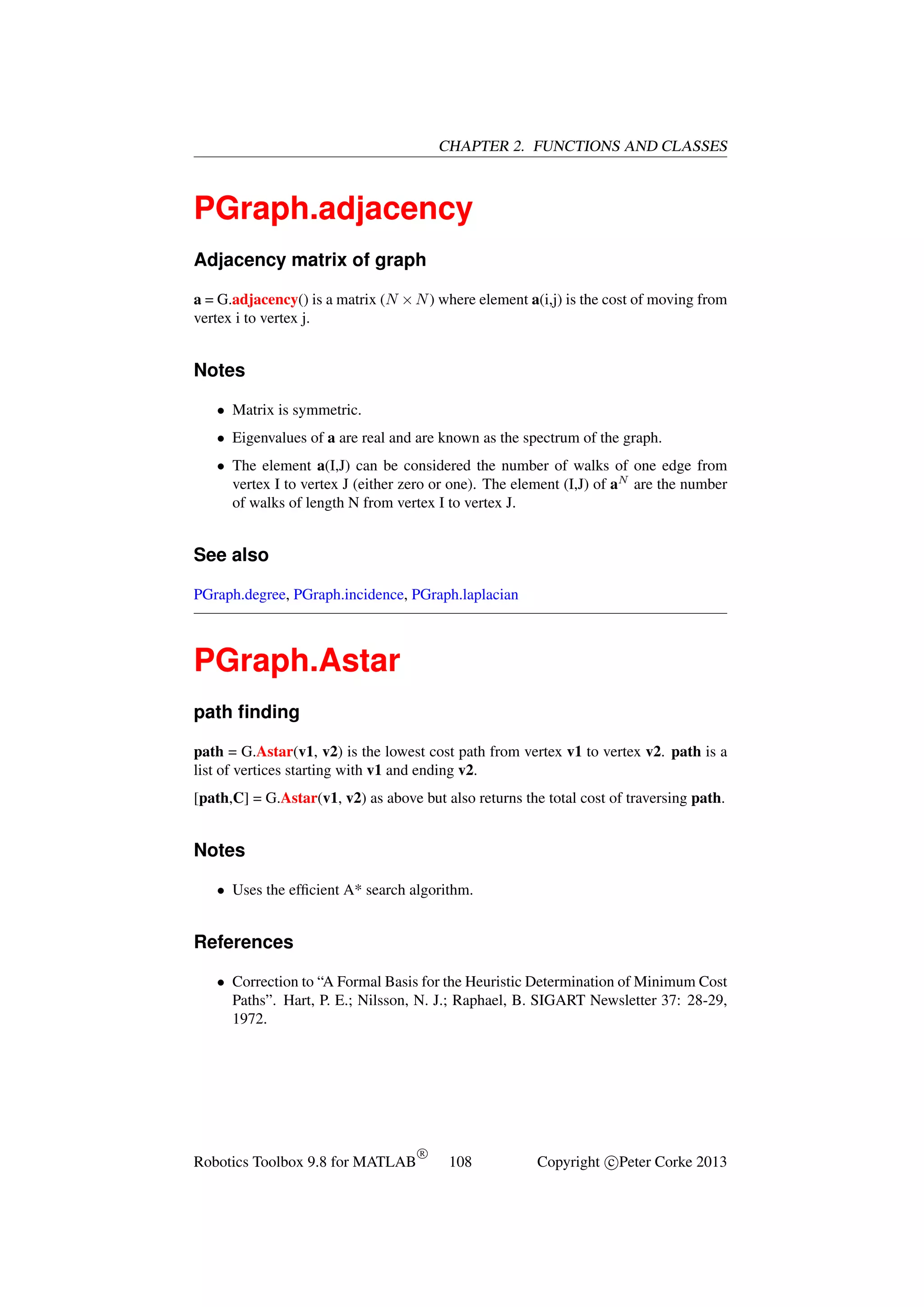 CHAPTER 2. FUNCTIONS AND CLASSES

PGraph.adjacency
Adjacency matrix of graph
a = G.adjacency() is a matrix (N × N ) where element a(i,j) is the cost of moving from
vertex i to vertex j.

Notes
• Matrix is symmetric.
• Eigenvalues of a are real and are known as the spectrum of the graph.
• The element a(I,J) can be considered the number of walks of one edge from
vertex I to vertex J (either zero or one). The element (I,J) of aN are the number
of walks of length N from vertex I to vertex J.

See also
PGraph.degree, PGraph.incidence, PGraph.laplacian

PGraph.Astar
path ﬁnding
path = G.Astar(v1, v2) is the lowest cost path from vertex v1 to vertex v2. path is a
list of vertices starting with v1 and ending v2.
[path,C] = G.Astar(v1, v2) as above but also returns the total cost of traversing path.

Notes
• Uses the efﬁcient A* search algorithm.

References
• Correction to “A Formal Basis for the Heuristic Determination of Minimum Cost
Paths”. Hart, P. E.; Nilsson, N. J.; Raphael, B. SIGART Newsletter 37: 28-29,
1972.

Robotics Toolbox 9.8 for MATLAB

R

108

Copyright c Peter Corke 2013

 
