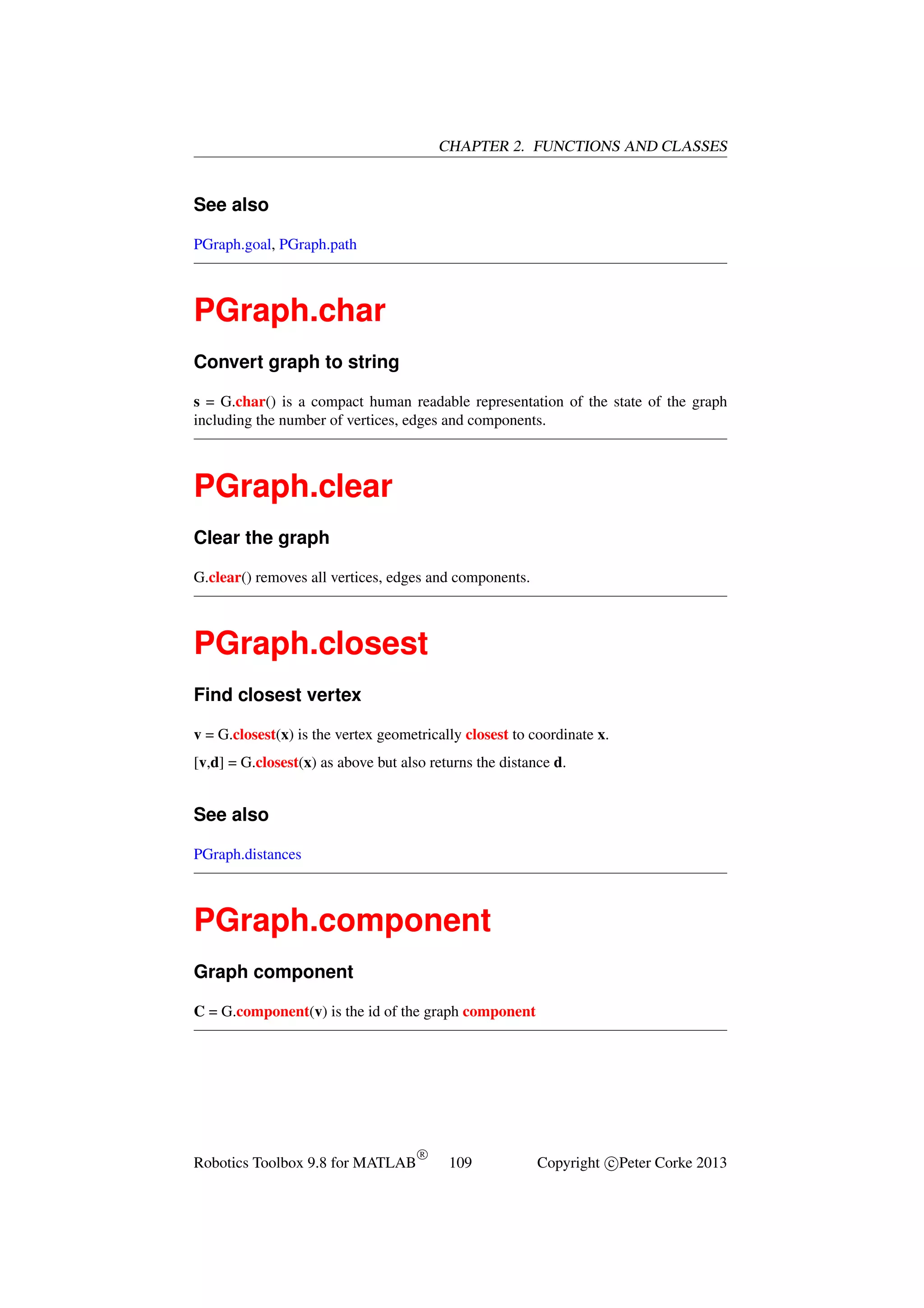 CHAPTER 2. FUNCTIONS AND CLASSES

See also
PGraph.goal, PGraph.path

PGraph.char
Convert graph to string
s = G.char() is a compact human readable representation of the state of the graph
including the number of vertices, edges and components.

PGraph.clear
Clear the graph
G.clear() removes all vertices, edges and components.

PGraph.closest
Find closest vertex
v = G.closest(x) is the vertex geometrically closest to coordinate x.
[v,d] = G.closest(x) as above but also returns the distance d.

See also
PGraph.distances

PGraph.component
Graph component
C = G.component(v) is the id of the graph component

Robotics Toolbox 9.8 for MATLAB

R

109

Copyright c Peter Corke 2013

 