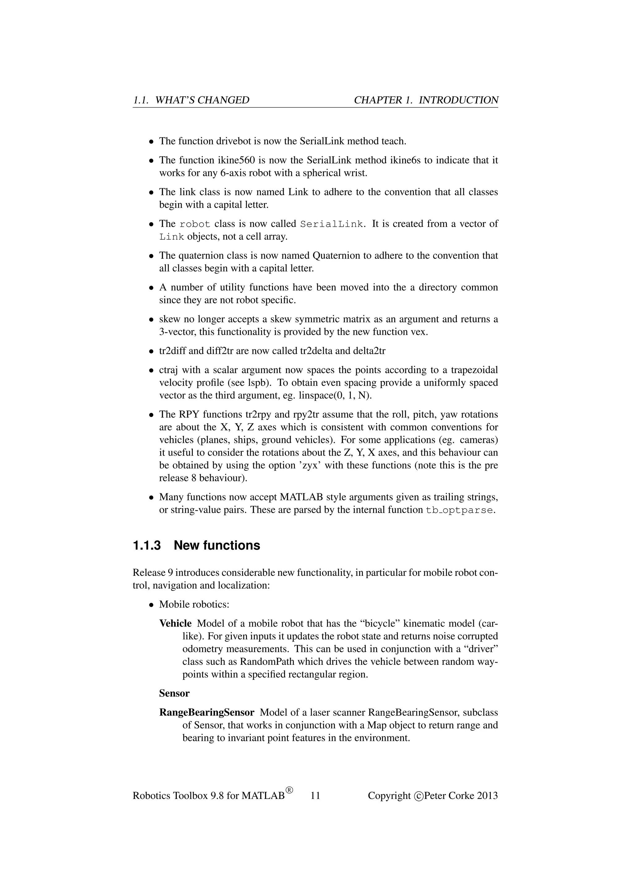1.1. WHAT’S CHANGED

CHAPTER 1. INTRODUCTION

• The function drivebot is now the SerialLink method teach.
• The function ikine560 is now the SerialLink method ikine6s to indicate that it
works for any 6-axis robot with a spherical wrist.
• The link class is now named Link to adhere to the convention that all classes
begin with a capital letter.
• The robot class is now called SerialLink. It is created from a vector of
Link objects, not a cell array.
• The quaternion class is now named Quaternion to adhere to the convention that
all classes begin with a capital letter.
• A number of utility functions have been moved into the a directory common
since they are not robot speciﬁc.
• skew no longer accepts a skew symmetric matrix as an argument and returns a
3-vector, this functionality is provided by the new function vex.
• tr2diff and diff2tr are now called tr2delta and delta2tr
• ctraj with a scalar argument now spaces the points according to a trapezoidal
velocity proﬁle (see lspb). To obtain even spacing provide a uniformly spaced
vector as the third argument, eg. linspace(0, 1, N).
• The RPY functions tr2rpy and rpy2tr assume that the roll, pitch, yaw rotations
are about the X, Y, Z axes which is consistent with common conventions for
vehicles (planes, ships, ground vehicles). For some applications (eg. cameras)
it useful to consider the rotations about the Z, Y, X axes, and this behaviour can
be obtained by using the option ’zyx’ with these functions (note this is the pre
release 8 behaviour).
• Many functions now accept MATLAB style arguments given as trailing strings,
or string-value pairs. These are parsed by the internal function tb optparse.

1.1.3

New functions

Release 9 introduces considerable new functionality, in particular for mobile robot control, navigation and localization:
• Mobile robotics:
Vehicle Model of a mobile robot that has the “bicycle” kinematic model (carlike). For given inputs it updates the robot state and returns noise corrupted
odometry measurements. This can be used in conjunction with a “driver”
class such as RandomPath which drives the vehicle between random waypoints within a speciﬁed rectangular region.
Sensor
RangeBearingSensor Model of a laser scanner RangeBearingSensor, subclass
of Sensor, that works in conjunction with a Map object to return range and
bearing to invariant point features in the environment.

Robotics Toolbox 9.8 for MATLAB

R

11

Copyright c Peter Corke 2013

 