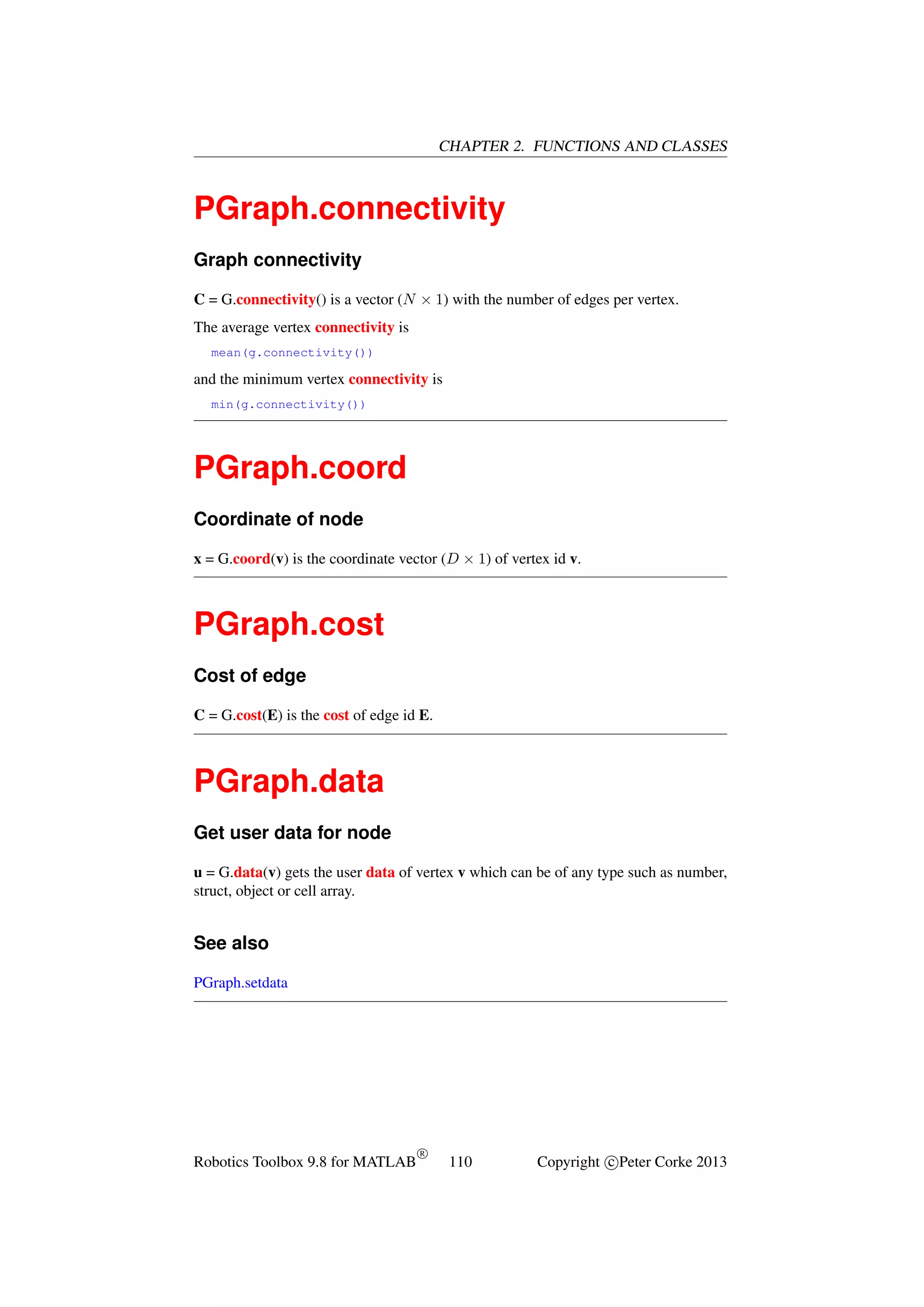 CHAPTER 2. FUNCTIONS AND CLASSES

PGraph.connectivity
Graph connectivity
C = G.connectivity() is a vector (N × 1) with the number of edges per vertex.
The average vertex connectivity is
mean(g.connectivity())

and the minimum vertex connectivity is
min(g.connectivity())

PGraph.coord
Coordinate of node
x = G.coord(v) is the coordinate vector (D × 1) of vertex id v.

PGraph.cost
Cost of edge
C = G.cost(E) is the cost of edge id E.

PGraph.data
Get user data for node
u = G.data(v) gets the user data of vertex v which can be of any type such as number,
struct, object or cell array.

See also
PGraph.setdata

Robotics Toolbox 9.8 for MATLAB

R

110

Copyright c Peter Corke 2013

 