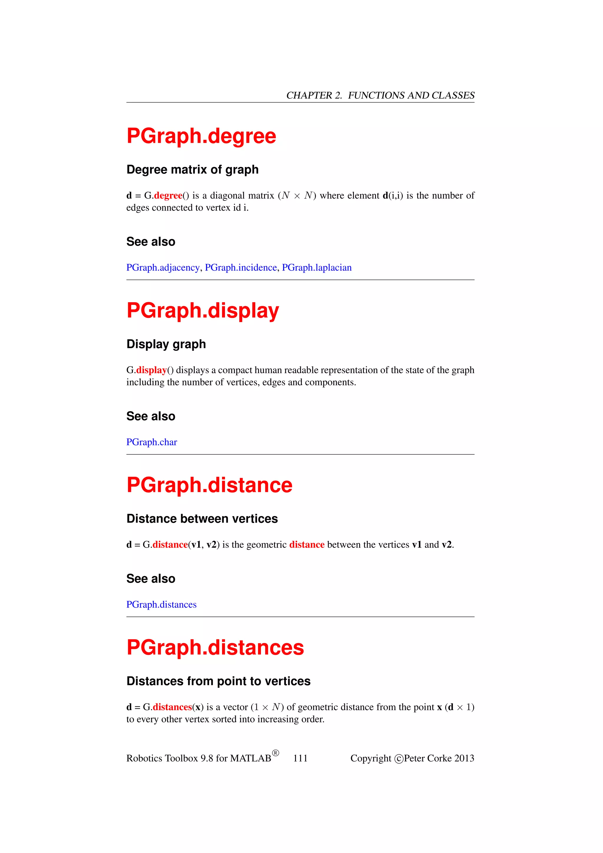 CHAPTER 2. FUNCTIONS AND CLASSES

PGraph.degree
Degree matrix of graph
d = G.degree() is a diagonal matrix (N × N ) where element d(i,i) is the number of
edges connected to vertex id i.

See also
PGraph.adjacency, PGraph.incidence, PGraph.laplacian

PGraph.display
Display graph
G.display() displays a compact human readable representation of the state of the graph
including the number of vertices, edges and components.

See also
PGraph.char

PGraph.distance
Distance between vertices
d = G.distance(v1, v2) is the geometric distance between the vertices v1 and v2.

See also
PGraph.distances

PGraph.distances
Distances from point to vertices
d = G.distances(x) is a vector (1 × N ) of geometric distance from the point x (d × 1)
to every other vertex sorted into increasing order.

Robotics Toolbox 9.8 for MATLAB

R

111

Copyright c Peter Corke 2013

 