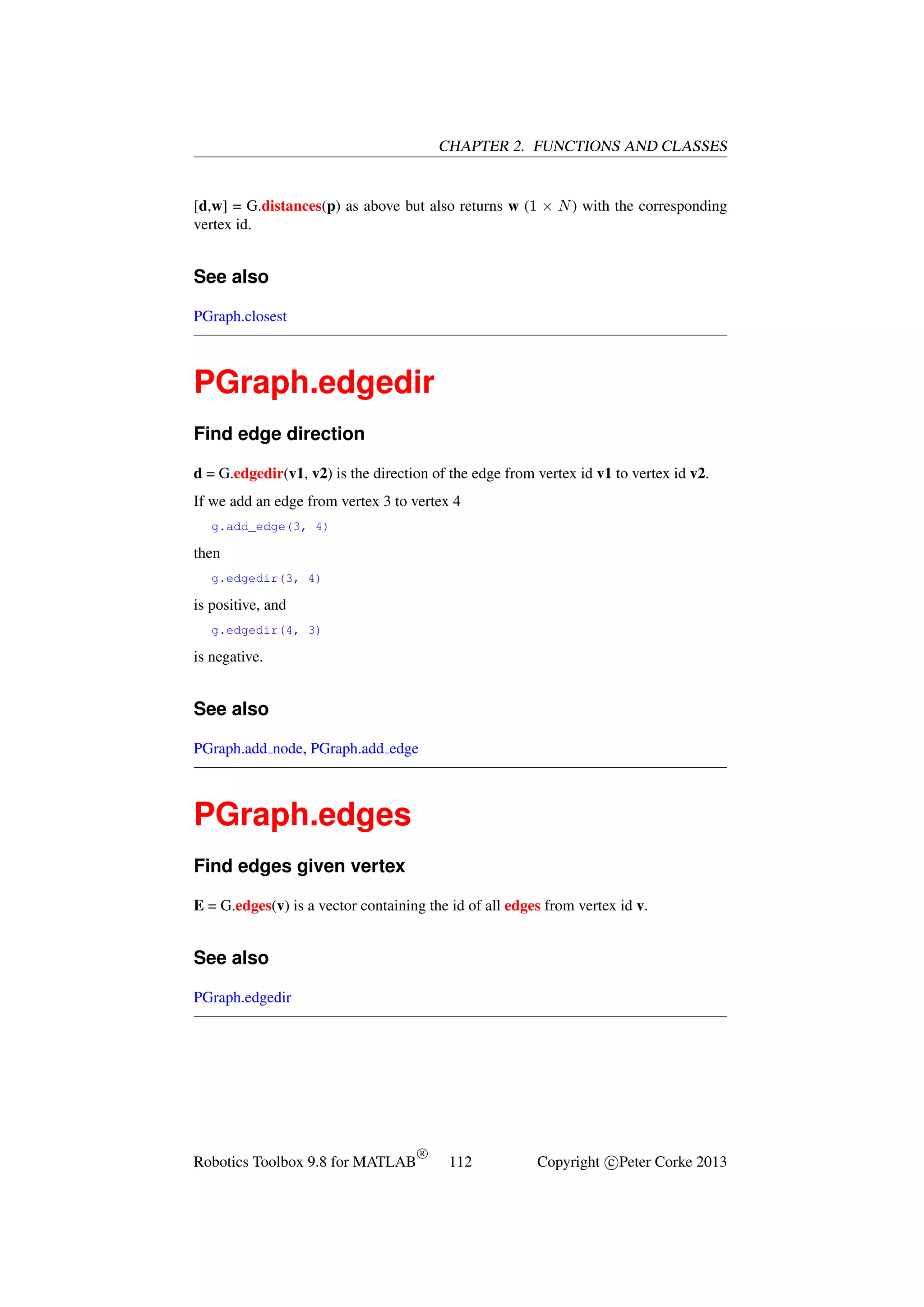 CHAPTER 2. FUNCTIONS AND CLASSES

[d,w] = G.distances(p) as above but also returns w (1 × N ) with the corresponding
vertex id.

See also
PGraph.closest

PGraph.edgedir
Find edge direction
d = G.edgedir(v1, v2) is the direction of the edge from vertex id v1 to vertex id v2.
If we add an edge from vertex 3 to vertex 4
g.add_edge(3, 4)

then
g.edgedir(3, 4)

is positive, and
g.edgedir(4, 3)

is negative.

See also
PGraph.add node, PGraph.add edge

PGraph.edges
Find edges given vertex
E = G.edges(v) is a vector containing the id of all edges from vertex id v.

See also
PGraph.edgedir

Robotics Toolbox 9.8 for MATLAB

R

112

Copyright c Peter Corke 2013

 