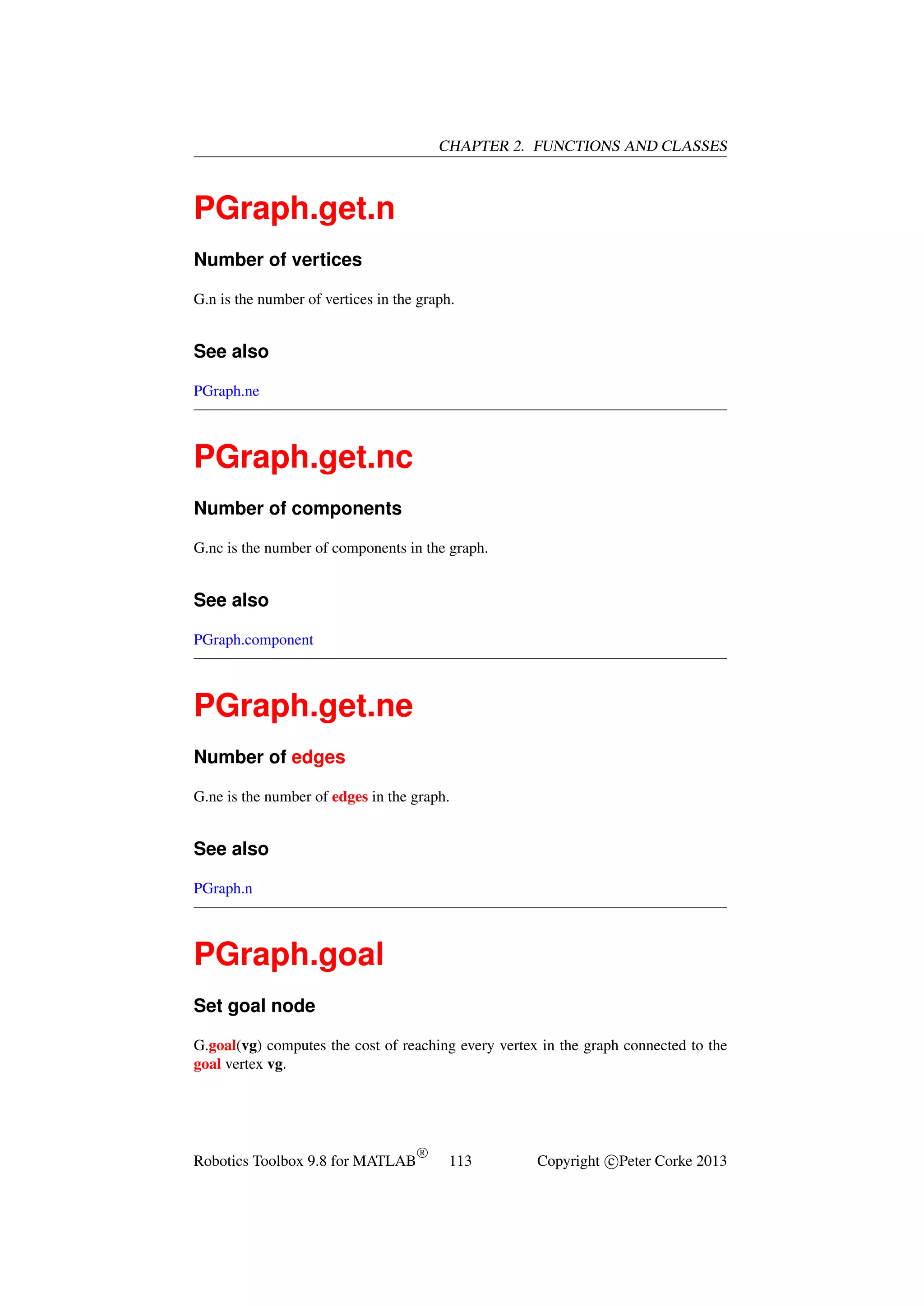 CHAPTER 2. FUNCTIONS AND CLASSES

PGraph.get.n
Number of vertices
G.n is the number of vertices in the graph.

See also
PGraph.ne

PGraph.get.nc
Number of components
G.nc is the number of components in the graph.

See also
PGraph.component

PGraph.get.ne
Number of edges
G.ne is the number of edges in the graph.

See also
PGraph.n

PGraph.goal
Set goal node
G.goal(vg) computes the cost of reaching every vertex in the graph connected to the
goal vertex vg.

Robotics Toolbox 9.8 for MATLAB

R

113

Copyright c Peter Corke 2013

 