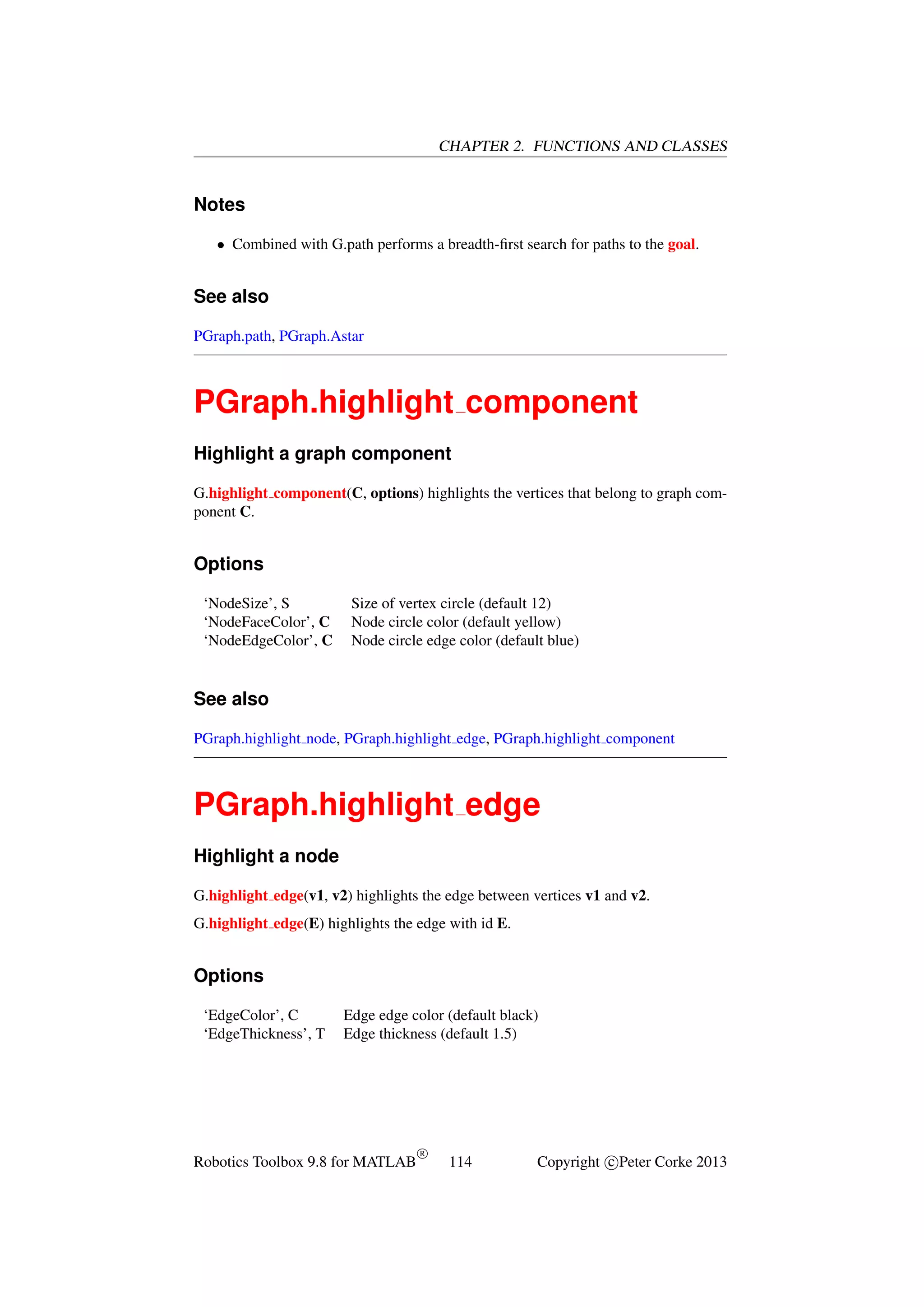 CHAPTER 2. FUNCTIONS AND CLASSES

Notes
• Combined with G.path performs a breadth-ﬁrst search for paths to the goal.

See also
PGraph.path, PGraph.Astar

PGraph.highlight component
Highlight a graph component
G.highlight component(C, options) highlights the vertices that belong to graph component C.

Options
‘NodeSize’, S
‘NodeFaceColor’, C
‘NodeEdgeColor’, C

Size of vertex circle (default 12)
Node circle color (default yellow)
Node circle edge color (default blue)

See also
PGraph.highlight node, PGraph.highlight edge, PGraph.highlight component

PGraph.highlight edge
Highlight a node
G.highlight edge(v1, v2) highlights the edge between vertices v1 and v2.
G.highlight edge(E) highlights the edge with id E.

Options
‘EdgeColor’, C
‘EdgeThickness’, T

Edge edge color (default black)
Edge thickness (default 1.5)

Robotics Toolbox 9.8 for MATLAB

R

114

Copyright c Peter Corke 2013

 