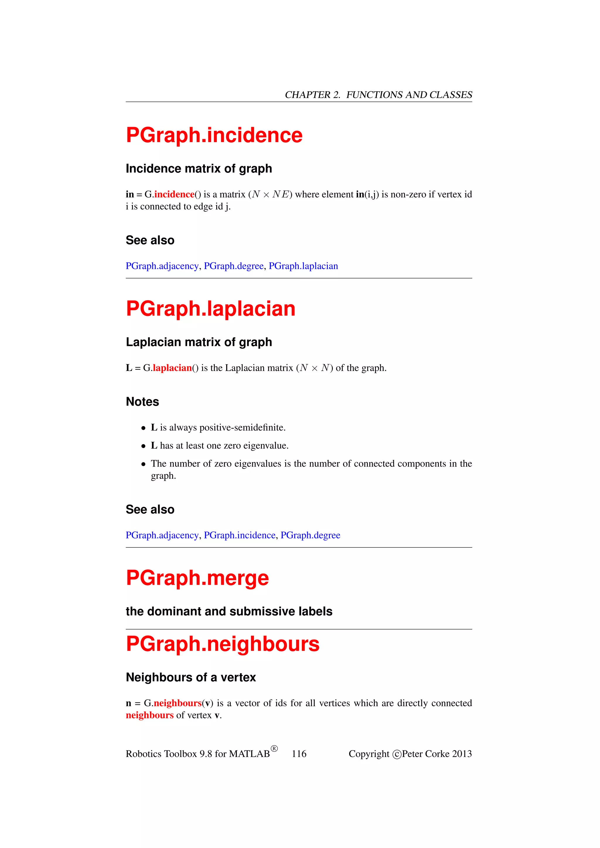 CHAPTER 2. FUNCTIONS AND CLASSES

PGraph.incidence
Incidence matrix of graph
in = G.incidence() is a matrix (N × N E) where element in(i,j) is non-zero if vertex id
i is connected to edge id j.

See also
PGraph.adjacency, PGraph.degree, PGraph.laplacian

PGraph.laplacian
Laplacian matrix of graph
L = G.laplacian() is the Laplacian matrix (N × N ) of the graph.

Notes
• L is always positive-semideﬁnite.
• L has at least one zero eigenvalue.
• The number of zero eigenvalues is the number of connected components in the
graph.

See also
PGraph.adjacency, PGraph.incidence, PGraph.degree

PGraph.merge
the dominant and submissive labels

PGraph.neighbours
Neighbours of a vertex
n = G.neighbours(v) is a vector of ids for all vertices which are directly connected
neighbours of vertex v.

Robotics Toolbox 9.8 for MATLAB

R

116

Copyright c Peter Corke 2013

 