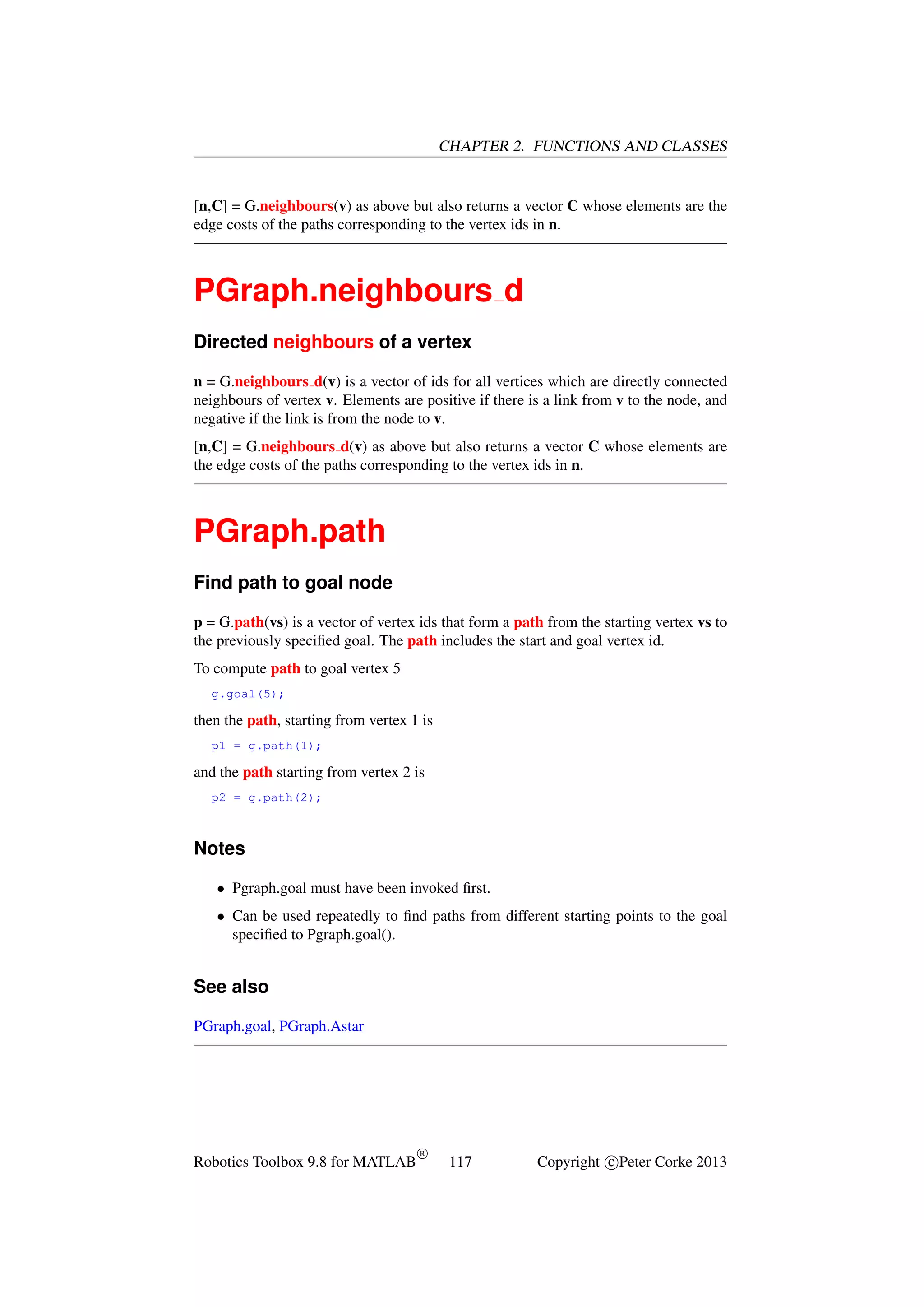 CHAPTER 2. FUNCTIONS AND CLASSES

[n,C] = G.neighbours(v) as above but also returns a vector C whose elements are the
edge costs of the paths corresponding to the vertex ids in n.

PGraph.neighbours d
Directed neighbours of a vertex
n = G.neighbours d(v) is a vector of ids for all vertices which are directly connected
neighbours of vertex v. Elements are positive if there is a link from v to the node, and
negative if the link is from the node to v.
[n,C] = G.neighbours d(v) as above but also returns a vector C whose elements are
the edge costs of the paths corresponding to the vertex ids in n.

PGraph.path
Find path to goal node
p = G.path(vs) is a vector of vertex ids that form a path from the starting vertex vs to
the previously speciﬁed goal. The path includes the start and goal vertex id.
To compute path to goal vertex 5
g.goal(5);

then the path, starting from vertex 1 is
p1 = g.path(1);

and the path starting from vertex 2 is
p2 = g.path(2);

Notes
• Pgraph.goal must have been invoked ﬁrst.
• Can be used repeatedly to ﬁnd paths from different starting points to the goal
speciﬁed to Pgraph.goal().

See also
PGraph.goal, PGraph.Astar

Robotics Toolbox 9.8 for MATLAB

R

117

Copyright c Peter Corke 2013

 