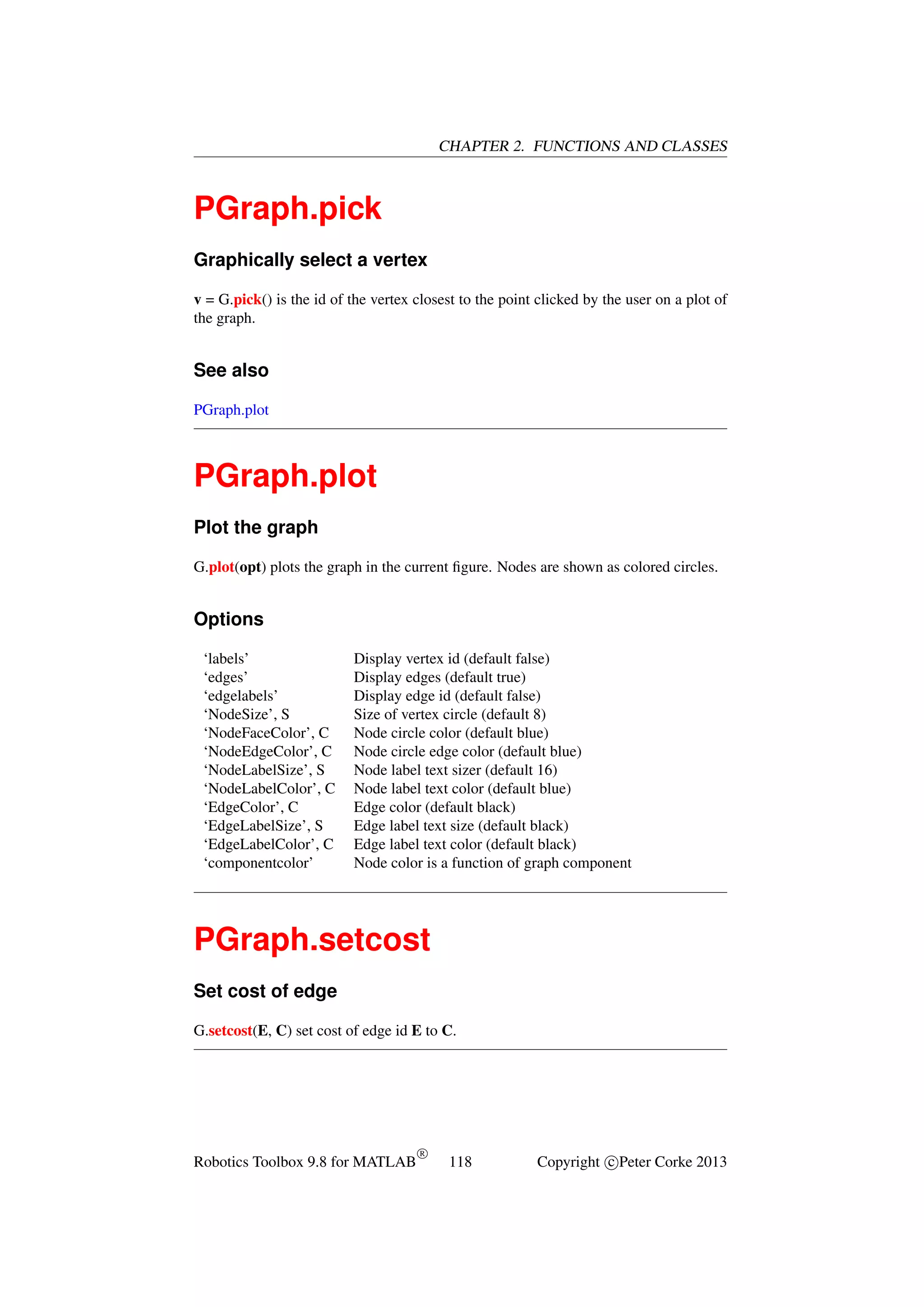 CHAPTER 2. FUNCTIONS AND CLASSES

PGraph.pick
Graphically select a vertex
v = G.pick() is the id of the vertex closest to the point clicked by the user on a plot of
the graph.

See also
PGraph.plot

PGraph.plot
Plot the graph
G.plot(opt) plots the graph in the current ﬁgure. Nodes are shown as colored circles.

Options
‘labels’
‘edges’
‘edgelabels’
‘NodeSize’, S
‘NodeFaceColor’, C
‘NodeEdgeColor’, C
‘NodeLabelSize’, S
‘NodeLabelColor’, C
‘EdgeColor’, C
‘EdgeLabelSize’, S
‘EdgeLabelColor’, C
‘componentcolor’

Display vertex id (default false)
Display edges (default true)
Display edge id (default false)
Size of vertex circle (default 8)
Node circle color (default blue)
Node circle edge color (default blue)
Node label text sizer (default 16)
Node label text color (default blue)
Edge color (default black)
Edge label text size (default black)
Edge label text color (default black)
Node color is a function of graph component

PGraph.setcost
Set cost of edge
G.setcost(E, C) set cost of edge id E to C.

Robotics Toolbox 9.8 for MATLAB

R

118

Copyright c Peter Corke 2013

 