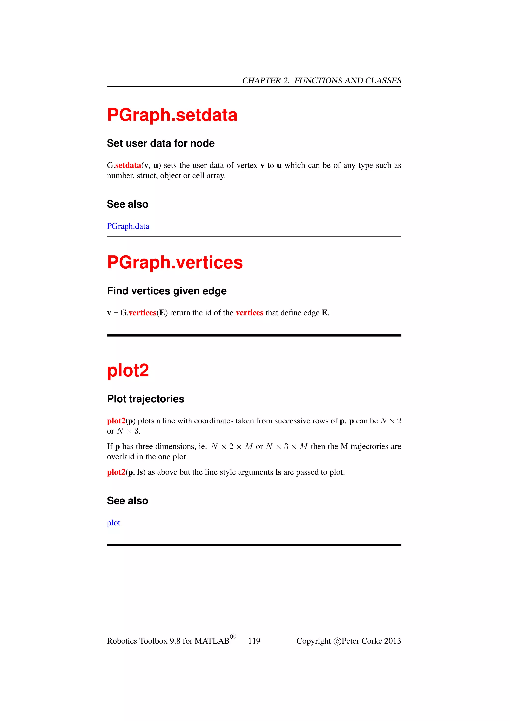 CHAPTER 2. FUNCTIONS AND CLASSES

PGraph.setdata
Set user data for node
G.setdata(v, u) sets the user data of vertex v to u which can be of any type such as
number, struct, object or cell array.

See also
PGraph.data

PGraph.vertices
Find vertices given edge
v = G.vertices(E) return the id of the vertices that deﬁne edge E.

plot2
Plot trajectories
plot2(p) plots a line with coordinates taken from successive rows of p. p can be N × 2
or N × 3.
If p has three dimensions, ie. N × 2 × M or N × 3 × M then the M trajectories are
overlaid in the one plot.
plot2(p, ls) as above but the line style arguments ls are passed to plot.

See also
plot

Robotics Toolbox 9.8 for MATLAB

R

119

Copyright c Peter Corke 2013

 