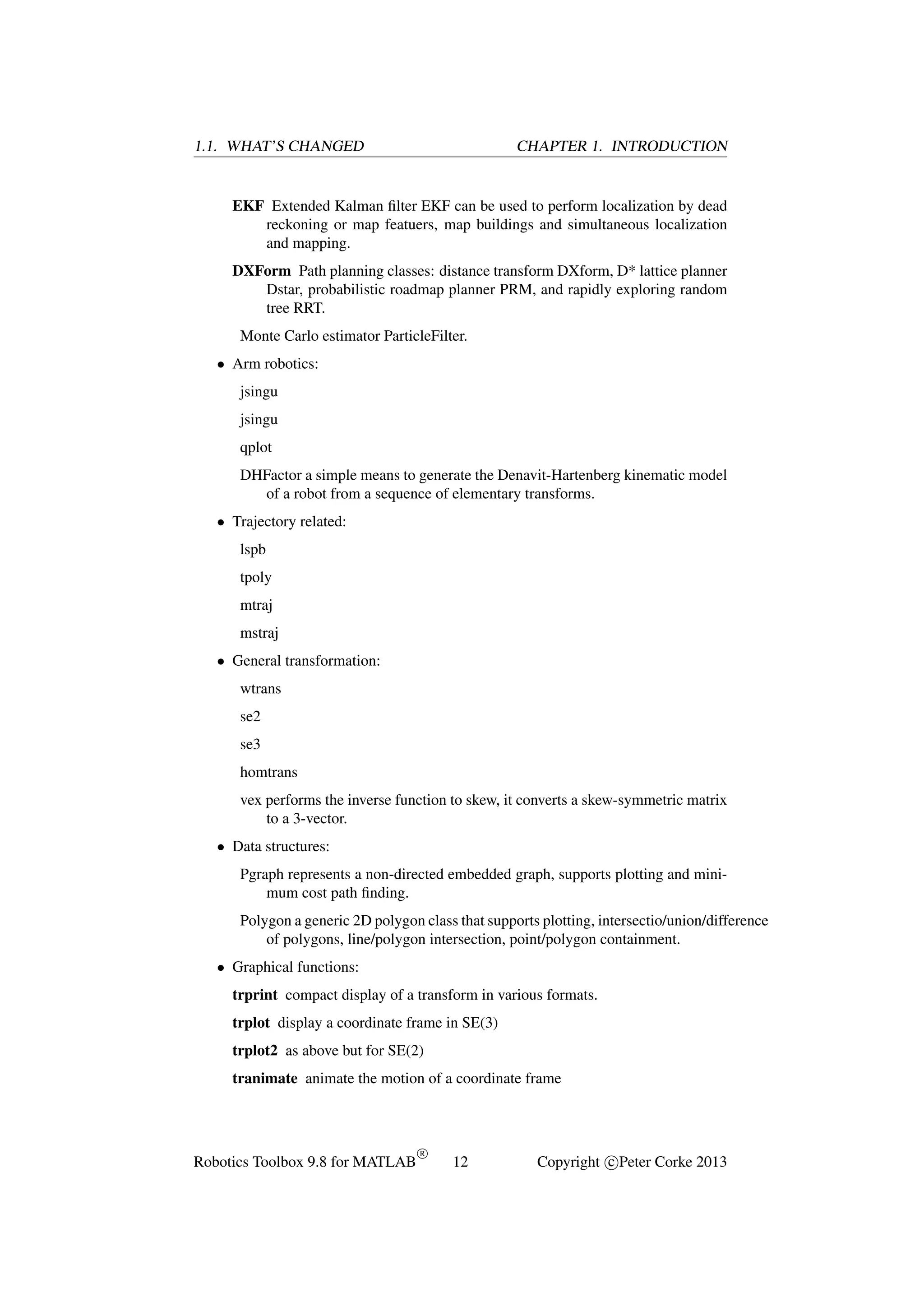 1.1. WHAT’S CHANGED

CHAPTER 1. INTRODUCTION

EKF Extended Kalman ﬁlter EKF can be used to perform localization by dead
reckoning or map featuers, map buildings and simultaneous localization
and mapping.
DXForm Path planning classes: distance transform DXform, D* lattice planner
Dstar, probabilistic roadmap planner PRM, and rapidly exploring random
tree RRT.
Monte Carlo estimator ParticleFilter.
• Arm robotics:
jsingu
jsingu
qplot
DHFactor a simple means to generate the Denavit-Hartenberg kinematic model
of a robot from a sequence of elementary transforms.
• Trajectory related:
lspb
tpoly
mtraj
mstraj
• General transformation:
wtrans
se2
se3
homtrans
vex performs the inverse function to skew, it converts a skew-symmetric matrix
to a 3-vector.
• Data structures:
Pgraph represents a non-directed embedded graph, supports plotting and minimum cost path ﬁnding.
Polygon a generic 2D polygon class that supports plotting, intersectio/union/difference
of polygons, line/polygon intersection, point/polygon containment.
• Graphical functions:
trprint compact display of a transform in various formats.
trplot display a coordinate frame in SE(3)
trplot2 as above but for SE(2)
tranimate animate the motion of a coordinate frame

Robotics Toolbox 9.8 for MATLAB

R

12

Copyright c Peter Corke 2013

 