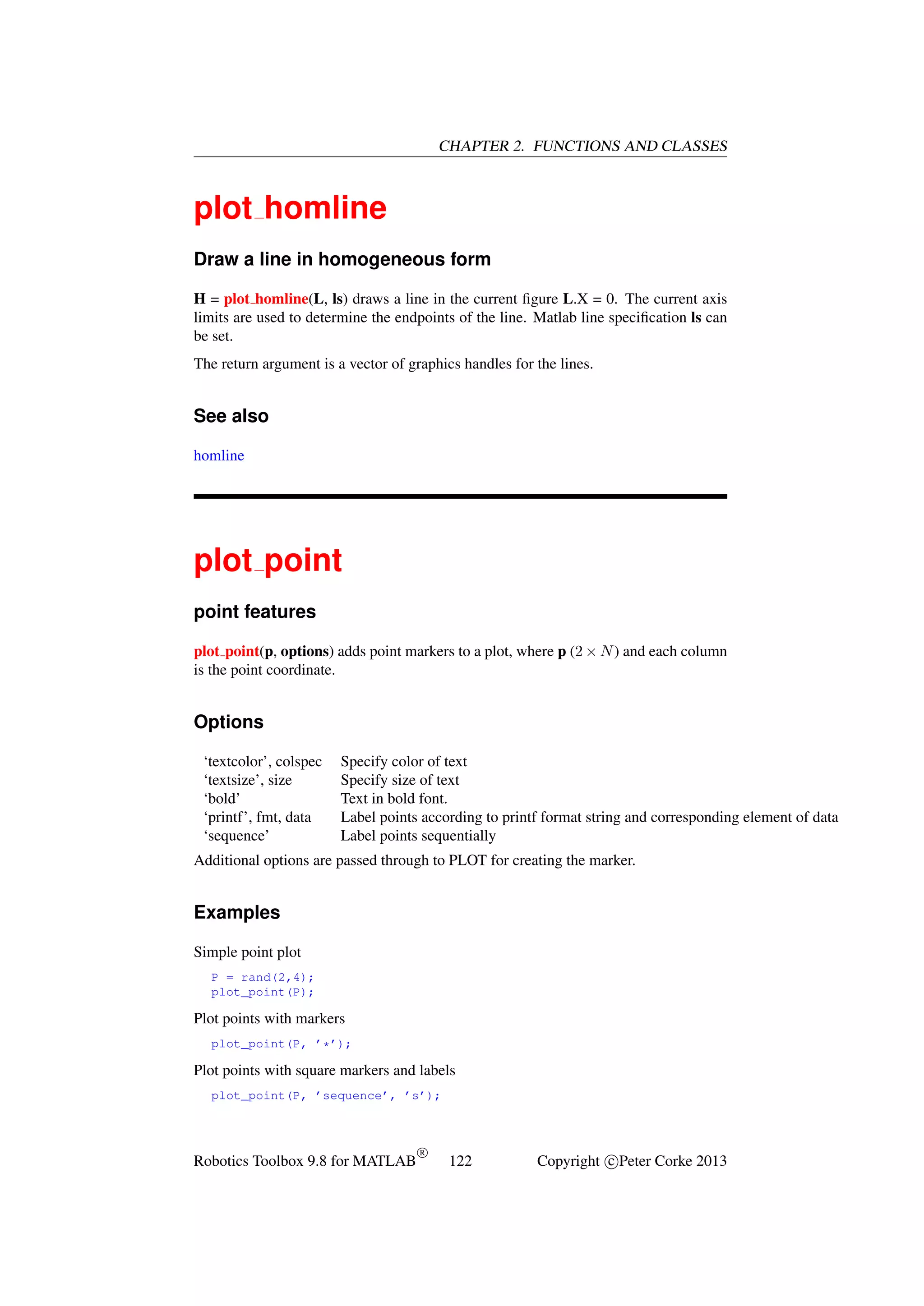 CHAPTER 2. FUNCTIONS AND CLASSES

plot homline
Draw a line in homogeneous form
H = plot homline(L, ls) draws a line in the current ﬁgure L.X = 0. The current axis
limits are used to determine the endpoints of the line. Matlab line speciﬁcation ls can
be set.
The return argument is a vector of graphics handles for the lines.

See also
homline

plot point
point features
plot point(p, options) adds point markers to a plot, where p (2 × N ) and each column
is the point coordinate.

Options
‘textcolor’, colspec
‘textsize’, size
‘bold’
‘printf’, fmt, data
‘sequence’

Specify color of text
Specify size of text
Text in bold font.
Label points according to printf format string and corresponding element of data
Label points sequentially

Additional options are passed through to PLOT for creating the marker.

Examples
Simple point plot
P = rand(2,4);
plot_point(P);

Plot points with markers
plot_point(P, ’*’);

Plot points with square markers and labels
plot_point(P, ’sequence’, ’s’);

Robotics Toolbox 9.8 for MATLAB

R

122

Copyright c Peter Corke 2013

 