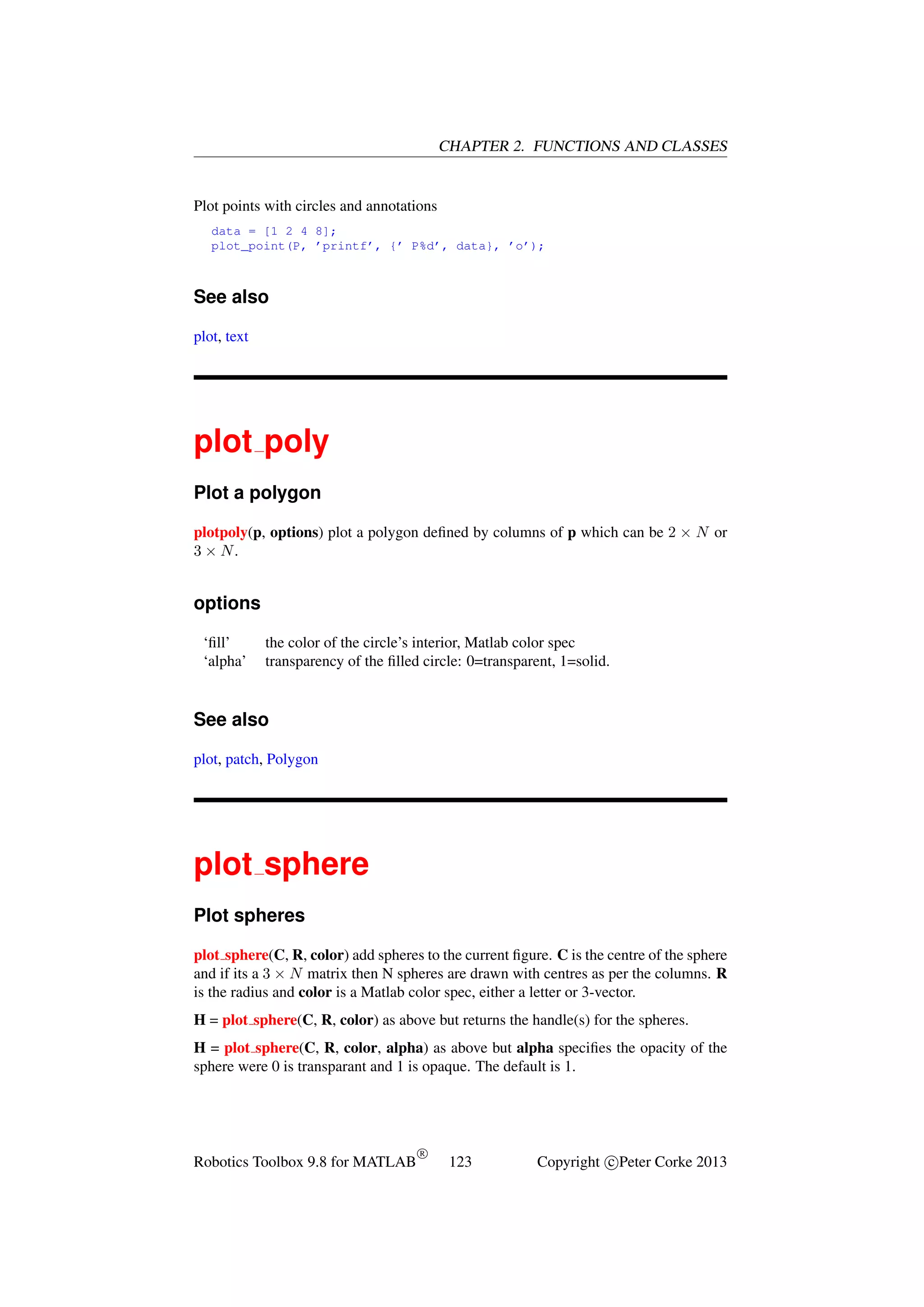 CHAPTER 2. FUNCTIONS AND CLASSES

Plot points with circles and annotations
data = [1 2 4 8];
plot_point(P, ’printf’, {’ P%d’, data}, ’o’);

See also
plot, text

plot poly
Plot a polygon
plotpoly(p, options) plot a polygon deﬁned by columns of p which can be 2 × N or
3 × N.

options
‘ﬁll’
‘alpha’

the color of the circle’s interior, Matlab color spec
transparency of the ﬁlled circle: 0=transparent, 1=solid.

See also
plot, patch, Polygon

plot sphere
Plot spheres
plot sphere(C, R, color) add spheres to the current ﬁgure. C is the centre of the sphere
and if its a 3 × N matrix then N spheres are drawn with centres as per the columns. R
is the radius and color is a Matlab color spec, either a letter or 3-vector.
H = plot sphere(C, R, color) as above but returns the handle(s) for the spheres.
H = plot sphere(C, R, color, alpha) as above but alpha speciﬁes the opacity of the
sphere were 0 is transparant and 1 is opaque. The default is 1.

Robotics Toolbox 9.8 for MATLAB

R

123

Copyright c Peter Corke 2013

 