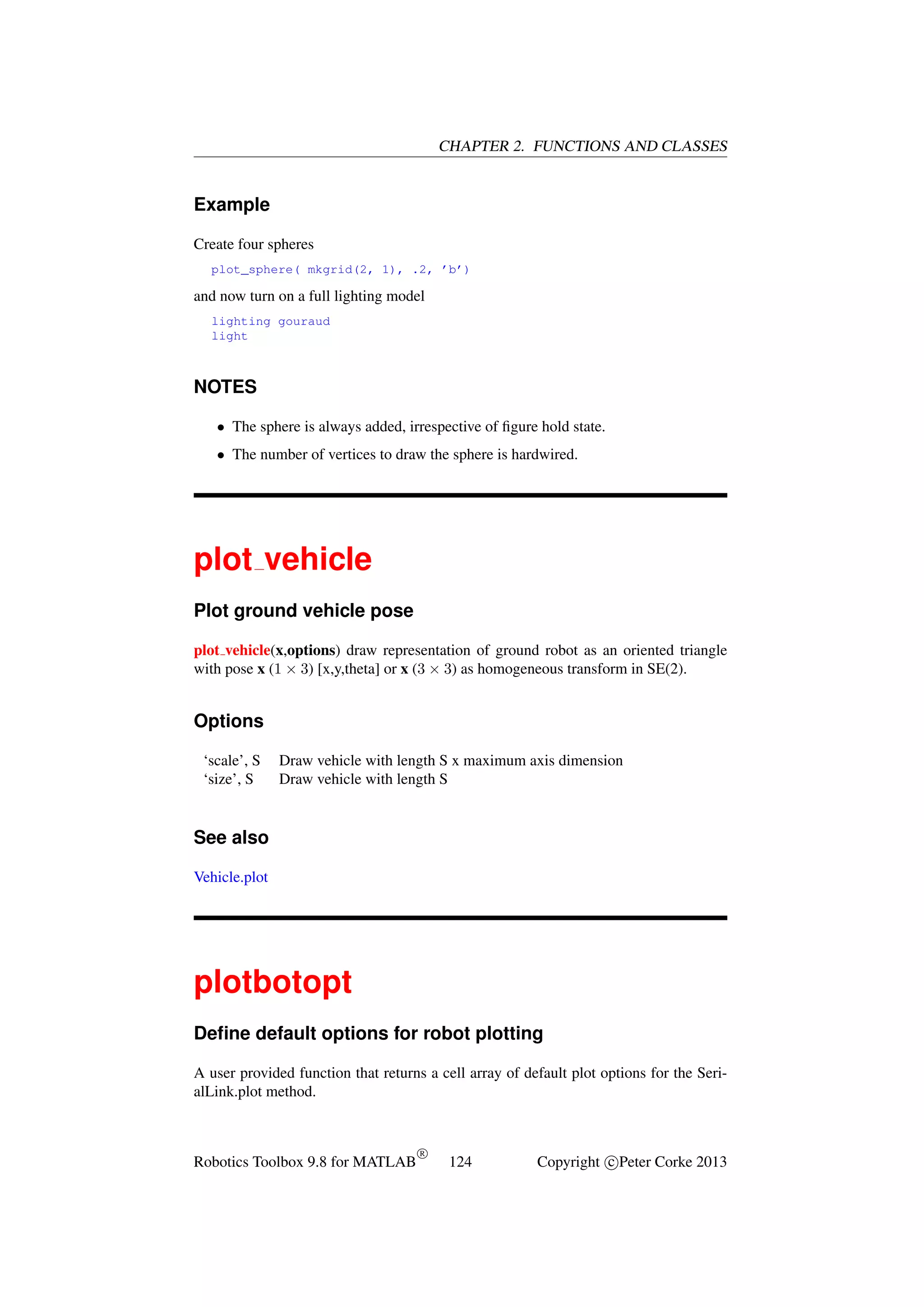 CHAPTER 2. FUNCTIONS AND CLASSES

Example
Create four spheres
plot_sphere( mkgrid(2, 1), .2, ’b’)

and now turn on a full lighting model
lighting gouraud
light

NOTES
• The sphere is always added, irrespective of ﬁgure hold state.
• The number of vertices to draw the sphere is hardwired.

plot vehicle
Plot ground vehicle pose
plot vehicle(x,options) draw representation of ground robot as an oriented triangle
with pose x (1 × 3) [x,y,theta] or x (3 × 3) as homogeneous transform in SE(2).

Options
‘scale’, S
‘size’, S

Draw vehicle with length S x maximum axis dimension
Draw vehicle with length S

See also
Vehicle.plot

plotbotopt
Deﬁne default options for robot plotting
A user provided function that returns a cell array of default plot options for the SerialLink.plot method.

Robotics Toolbox 9.8 for MATLAB

R

124

Copyright c Peter Corke 2013

 