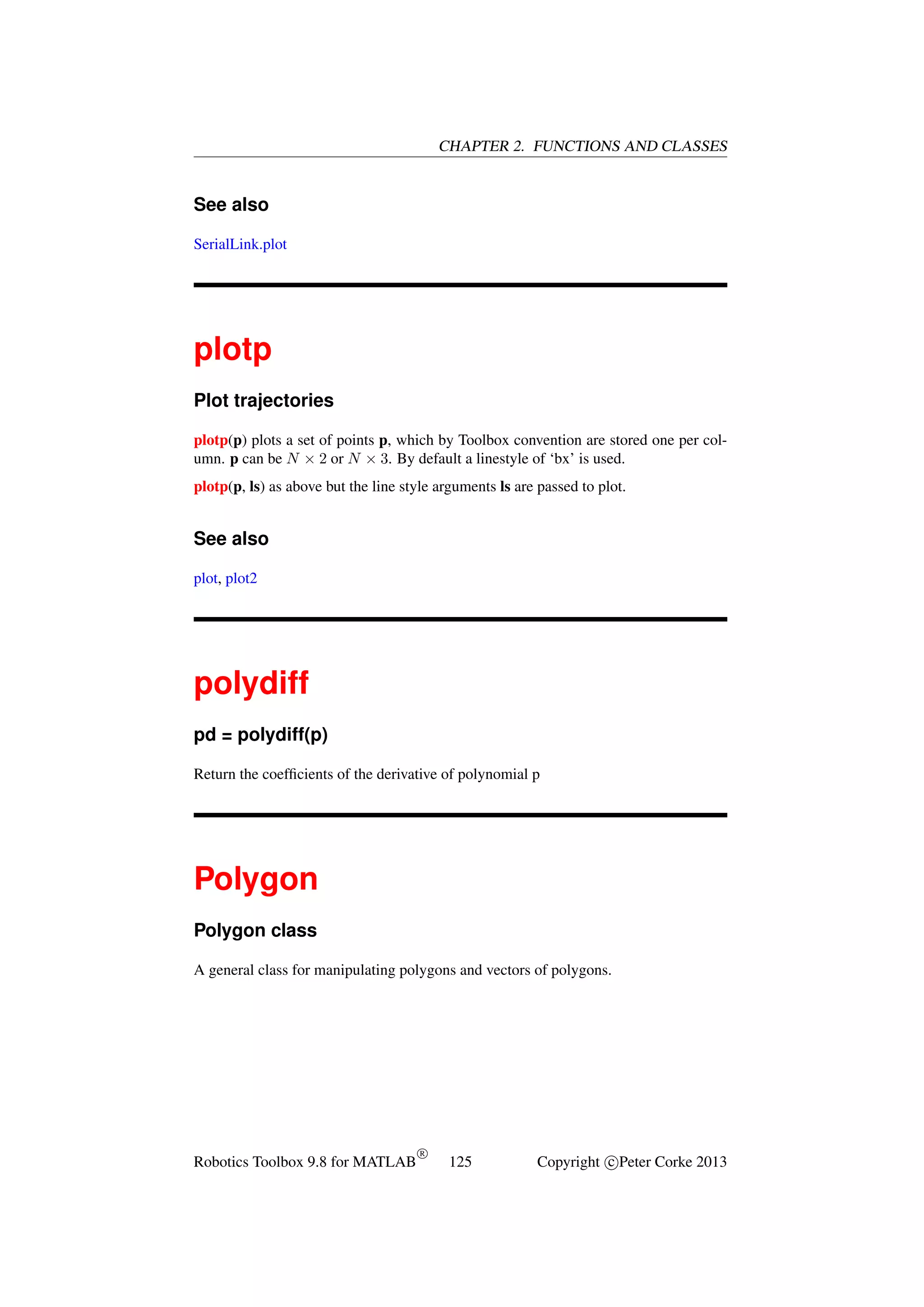 CHAPTER 2. FUNCTIONS AND CLASSES

See also
SerialLink.plot

plotp
Plot trajectories
plotp(p) plots a set of points p, which by Toolbox convention are stored one per column. p can be N × 2 or N × 3. By default a linestyle of ‘bx’ is used.
plotp(p, ls) as above but the line style arguments ls are passed to plot.

See also
plot, plot2

polydiff
pd = polydiff(p)
Return the coefﬁcients of the derivative of polynomial p

Polygon
Polygon class
A general class for manipulating polygons and vectors of polygons.

Robotics Toolbox 9.8 for MATLAB

R

125

Copyright c Peter Corke 2013

 