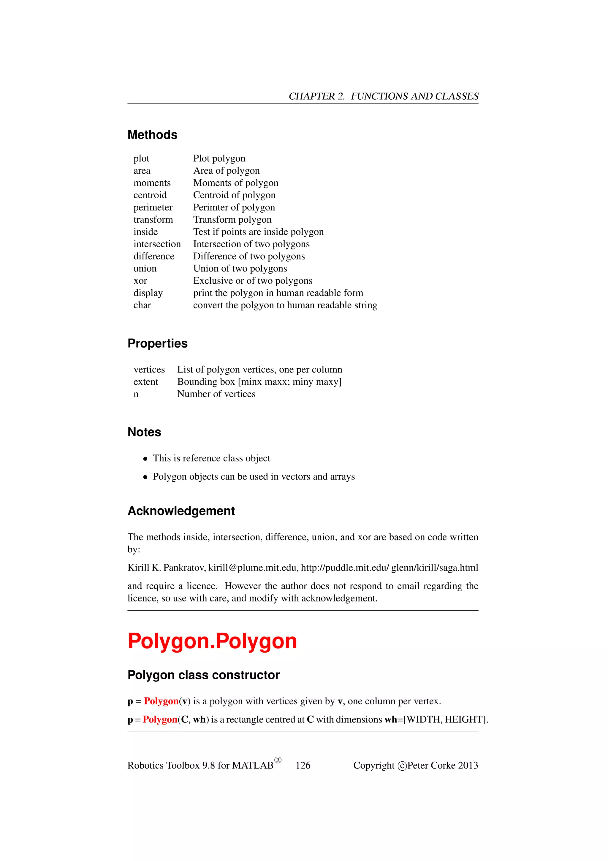 CHAPTER 2. FUNCTIONS AND CLASSES

Methods
plot
area
moments
centroid
perimeter
transform
inside
intersection
difference
union
xor
display
char

Plot polygon
Area of polygon
Moments of polygon
Centroid of polygon
Perimter of polygon
Transform polygon
Test if points are inside polygon
Intersection of two polygons
Difference of two polygons
Union of two polygons
Exclusive or of two polygons
print the polygon in human readable form
convert the polgyon to human readable string

Properties
vertices
extent
n

List of polygon vertices, one per column
Bounding box [minx maxx; miny maxy]
Number of vertices

Notes
• This is reference class object
• Polygon objects can be used in vectors and arrays

Acknowledgement
The methods inside, intersection, difference, union, and xor are based on code written
by:
Kirill K. Pankratov, kirill@plume.mit.edu, http://puddle.mit.edu/ glenn/kirill/saga.html
and require a licence. However the author does not respond to email regarding the
licence, so use with care, and modify with acknowledgement.

Polygon.Polygon
Polygon class constructor
p = Polygon(v) is a polygon with vertices given by v, one column per vertex.
p = Polygon(C, wh) is a rectangle centred at C with dimensions wh=[WIDTH, HEIGHT].

Robotics Toolbox 9.8 for MATLAB

R

126

Copyright c Peter Corke 2013

 
